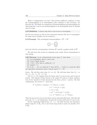 190 Chapter 3. Maps Between Spaces
When is independence not lost? One obvious sufficient condition is when
the homomorphism is an isomorphism (this condition is also necessary; see
Exercise 34.) We finish our comparison of homomorphisms and isomorphisms by
observing that a one-to-one homomorphism is an isomorphism from its domain
onto its range.
2.18 Definition A linear map that is one-to-one is nonsingular.
(In the next section we will see the connection between this use of ‘nonsingular’
for maps and its familiar use for matrices.)
2.19 Example This nonsingular homomorphism ι: R2
→ R3
µ
x
y
¶
ι
7−→


x
y
0


gives the obvious correspondence between R2
and the xy-plane inside of R3
.
We will close this section by adapting some results about isomorphisms to
this setting.
2.20 Theorem In an n-dimensional vector space V , then these
(1) h is nonsingular, that is, one-to-one
(2) h has a linear inverse
(3) N (h) = {~
0 }, that is, nullity(h) = 0
(4) rank(h) = n
(5) if h~
β1, . . . , ~
βni is a basis for V then hh(~
β1), . . . , h(~
βn)i is a basis for R(h)
are equivalent statements about a linear map h: V → W.
Proof. We will first show that (1) ⇐⇒ (2). We will then show that (1) =⇒
(3) =⇒ (4) =⇒ (5) =⇒ (2).
For (1) =⇒ (2), suppose that the linear map h is one-to-one, and so has an
inverse. The domain of that inverse is the range of h and so a linear combina-
tion of two members of that domain has the form c1h(~
v1) + c2h(~
v2). On that
combination, the inverse h−1
gives this.
h−1
(c1h(~
v1) + c2h(~
v2)) = h−1
(h(c1~
v1 + c2~
v2))
= h−1
◦ h (c1~
v1 + c2~
v2)
= c1~
v1 + c2~
v2
= c1h−1
◦ h (~
v1)c2h−1
◦ h (~
v2)
= c1 · h−1
(h(~
v1)) + c2 · h−1
(h(~
v2))
Thus the inverse of a one-to-one linear map is automatically linear. But this also
gives the (1) =⇒ (2) implication, because the inverse itself must be one-to-one.
Of the remaining implications, (1) =⇒ (3) holds because any homomor-
phism maps ~
0V to ~
0W , but a one-to-one map sends at most one member of V
to ~
0W .
 