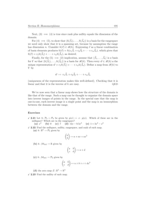 Section II. Homomorphisms 191
Next, (3) =⇒ (4) is true since rank plus nullity equals the dimension of the
domain.
For (4) =⇒ (5), to show that hh(~
β1), . . . , h(~
βn)i is a basis for the rangespace
we need only show that it is a spanning set, because by assumption the range
has dimension n. Consider h(~
v) ∈ R(h). Expressing ~
v as a linear combination
of basis elements produces h(~
v) = h(c1
~
β1 + c2
~
β2 + · · · + cn
~
βn), which gives that
h(~
v) = c1h(~
β1) + · · · + cnh(~
βn), as desired.
Finally, for the (5) =⇒ (2) implication, assume that h~
β1, . . . , ~
βni is a basis
for V so that hh(~
β1), . . . , h(~
βn)i is a basis for R(h). Then every ~
w ∈ R(h) a the
unique representation ~
w = c1h(~
β1) + · · · + cnh(~
βn). Define a map from R(h) to
V by
~
w 7→ c1
~
β1 + c2
~
β2 + · · · + cn
~
βn
(uniqueness of the representation makes this well-defined). Checking that it is
linear and that it is the inverse of h are easy. QED
We’ve now seen that a linear map shows how the structure of the domain is
like that of the range. Such a map can be thought to organize the domain space
into inverse images of points in the range. In the special case that the map is
one-to-one, each inverse image is a single point and the map is an isomorphism
between the domain and the range.
Exercises
X 2.21 Let h: P3 → P4 be given by p(x) 7→ x · p(x). Which of these are in the
nullspace? Which are in the rangespace?
(a) x3
(b) 0 (c) 7 (d) 12x − 0.5x3
(e) 1 + 3x2
− x3
X 2.22 Find the nullspace, nullity, rangespace, and rank of each map.
(a) h: R2
→ P3 given by
µ
a
b
¶
7→ a + ax + ax2
(b) h: M2
×
2 → R given by
µ
a b
c d
¶
7→ a + d
(c) h: M2
×
2 → P2 given by
µ
a b
c d
¶
7→ a + b + c + dx2
(d) the zero map Z : R3
→ R4
X 2.23 Find the nullity of each map.
 