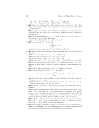 192 Chapter 3. Maps Between Spaces
(a) h: R5
→ R8
of rank five (b) h: P3 → P3 of rank one
(c) h: R6
→ R3
, an onto map (d) h: M3
×
3 → M3
×
3, onto
X 2.24 What is the nullspace of the differentiation transformation d/dx: Pn → Pn?
What is the nullspace of the second derivative, as a transformation of Pn? The
k-th derivative?
2.25 Example 2.5 restates the first condition in the definition of homomorphism as
‘the shadow of a sum is the sum of the shadows’. Restate the second condition in
the same style.
2.26 For the homomorphism h: P3 → P3 given by h(a0 + a1x + a2x2
+ a3x3
) =
a0 + (a0 + a1)x + (a2 + a3)x3
find these.
(a) N (h) (b) h−1
(2 − x3
) (c) h−1
(1 + x2
)
X 2.27 For the map f : R2
→ R given by
f(
µ
x
y
¶
) = 2x + y
sketch these inverse image sets: f−1
(−3), f−1
(0), and f−1
(1).
X 2.28 Each of these transformations of P3 is nonsingular. Find the inverse function
of each.
(a) a0 + a1x + a2x2
+ a3x3
7→ a0 + a1x + 2a2x2
+ 3a3x3
(b) a0 + a1x + a2x2
+ a3x3
7→ a0 + a2x + a1x2
+ a3x3
(c) a0 + a1x + a2x2
+ a3x3
7→ a1 + a2x + a3x2
+ a0x3
(d) a0+a1x+a2x2
+a3x3
7→ a0+(a0+a1)x+(a0 +a1+a2)x2
+(a0+a1+a2+a3)x3
2.29 Describe the nullspace and rangespace of a transformation given by ~
v 7→ 2~
v.
2.30 List all pairs (rank(h), nullity(h)) that are possible for linear maps from R5
to R3
.
2.31 Does the differentiation map d/dx: Pn → Pn have an inverse?
X 2.32 Find the nullity of the map h: Pn → R given by
a0 + a1x + · · · + anxn
7→
Z x=1
x=0
a0 + a1x + · · · + anxn
dx.
2.33 (a) Prove that a homomorphism is onto if and only if its rank equals the
dimension of its codomain.
(b) Conclude that a homomorphism between vector spaces with the same di-
mension is one-to-one if and only if it is onto.
2.34 Show that a linear map is nonsingular if and only if it preserves linear inde-
pendence.
2.35 Corollary 2.16 says that for there to be an onto homomorphism from a vector
space V to a vector space W, it is necessary that the dimension of W be less
than or equal to the dimension of V . Prove that this condition is also sufficient;
use Theorem 1.9 to show that if the dimension of W is less than or equal to the
dimension of V , then there is a homomorphism from V to W that is onto.
2.36 Let h: V → R be a homomorphism, but not the zero homomorphism. Prove
that if h~
β1, . . . , ~
βni is a basis for the nullspace and if ~
v ∈ V is not in the nullspace
then h~
v, ~
β1, . . . , ~
βni is a basis for the entire domain V .
X 2.37 Recall that the nullspace is a subset of the domain and the rangespace is a
subset of the codomain. Are they necessarily distinct? Is there a homomorphism
that has a nontrivial intersection of its nullspace and its rangespace?
 