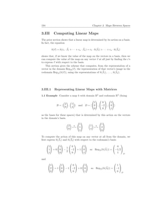 194 Chapter 3. Maps Between Spaces
3.III Computing Linear Maps
The prior section shows that a linear map is determined by its action on a basis.
In fact, the equation
h(~
v) = h(c1 · ~
β1 + · · · + cn · ~
βn) = c1 · h(~
β1) + · · · + cn · h(~
βn)
shows that, if we know the value of the map on the vectors in a basis, then we
can compute the value of the map on any vector ~
v at all just by finding the c’s
to express ~
v with respect to the basis.
This section gives the scheme that computes, from the representation of a
vector in the domain RepB(~
v), the representation of that vector’s image in the
codomain RepD(h(~
v)), using the representations of h(~
β1), . . . , h(~
βn).
3.III.1 Representing Linear Maps with Matrices
1.1 Example Consider a map h with domain R2
and codomain R3
(fixing
B = h
µ
2
0
¶
,
µ
1
4
¶
i and D = h


1
0
0

 ,


0
−2
0

 ,


1
0
1

i
as the bases for these spaces) that is determined by this action on the vectors
in the domain’s basis.
µ
2
0
¶
h
7−→


1
1
1


µ
1
4
¶
h
7−→


1
2
0


To compute the action of this map on any vector at all from the domain, we
first express h(~
β1) and h(~
β2) with respect to the codomain’s basis:


1
1
1

 = 0


1
0
0

 −
1
2


0
−2
0

 + 1


1
0
1

 so RepD(h(~
β1)) =


0
−1/2
1


D
and


1
2
0

 = 1


1
0
0

 − 1


0
−2
0

 + 0


1
0
1

 so RepD(h(~
β2)) =


1
−1
0


D
 
