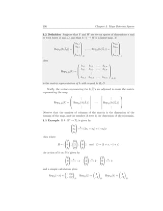 196 Chapter 3. Maps Between Spaces
1.2 Definition Suppose that V and W are vector spaces of dimensions n and
m with bases B and D, and that h: V → W is a linear map. If
RepD(h(~
β1)) =





h1,1
h2,1
.
.
.
hm,1





D
, . . . , RepD(h(~
βn)) =





h1,n
h2,n
.
.
.
hm,n





D
then
RepB,D(h) =





h1,1 h1,2 . . . h1,n
h2,1 h2,2 . . . h2,n
.
.
.
hm,1 hm,2 . . . hm,n





B,D
is the matrix representation of h with respect to B, D.
Briefly, the vectors representing the h(~
β)’s are adjoined to make the matrix
representing the map.
RepB,D(h) =




.
.
.
.
.
.
RepD( h(~
β1) ) · · · RepD( h(~
βn) )
.
.
.
.
.
.




Observe that the number of columns of the matrix is the dimension of the
domain of the map, and the number of rows is the dimension of the codomain.
1.3 Example If h: R3
→ P1 is given by


a1
a2
a3

 h
7−→ (2a1 + a2) + (−a3)x
then where
B = h


0
0
1

 ,


0
2
0

 ,


2
0
0

i and D = h1 + x, −1 + xi
the action of h on B is given by


0
0
1

 h
7−→ −x


0
2
0

 h
7−→ 2


2
0
0

 h
7−→ 4
and a simple calculation gives
RepD(−x) =
µ
−1/2
−1/2
¶
D
RepD(2) =
µ
1
−1
¶
D
RepD(4) =
µ
2
−2
¶
D
 