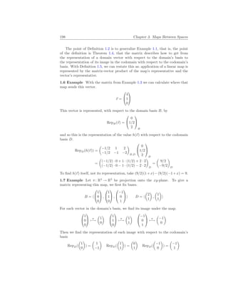 198 Chapter 3. Maps Between Spaces
The point of Definition 1.2 is to generalize Example 1.1, that is, the point
of the definition is Theorem 1.4, that the matrix describes how to get from
the representation of a domain vector with respect to the domain’s basis to
the representation of its image in the codomain with respect to the codomain’s
basis. With Definition 1.5, we can restate this as: application of a linear map is
represented by the matrix-vector product of the map’s representative and the
vector’s representative.
1.6 Example With the matrix from Example 1.3 we can calculate where that
map sends this vector.
~
v =


4
1
0


This vector is represented, with respect to the domain basis B, by
RepB(~
v) =


0
1/2
2


B
and so this is the representation of the value h(~
v) with respect to the codomain
basis D.
RepD(h(~
v)) =
µ
−1/2 1 2
−1/2 −1 −2
¶
B,D


0
1/2
2


B
=
µ
(−1/2) · 0 + 1 · (1/2) + 2 · 2
(−1/2) · 0 − 1 · (1/2) − 2 · 2
¶
D
=
µ
9/2
−9/2
¶
D
To find h(~
v) itself, not its representation, take (9/2)(1+x)−(9/2)(−1+x) = 9.
1.7 Example Let π: R3
→ R2
be projection onto the xy-plane. To give a
matrix representing this map, we first fix bases.
B = h


1
0
0

 ,


1
1
0

 ,


−1
0
1

i D = h
µ
2
1
¶
,
µ
1
1
¶
i
For each vector in the domain’s basis, we find its image under the map.


1
0
0

 π
7−→
µ
1
0
¶


1
1
0

 π
7−→
µ
1
1
¶


−1
0
1

 π
7−→
µ
−1
0
¶
Then we find the representation of each image with respect to the codomain’s
basis
RepD(
µ
1
0
¶
) =
µ
1
−1
¶
RepD(
µ
1
1
¶
) =
µ
0
1
¶
RepD(
µ
−1
0
¶
) =
µ
−1
1
¶
 