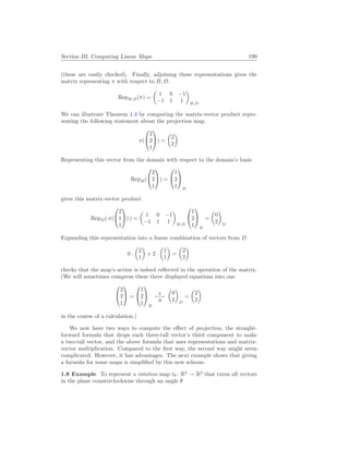 Section III. Computing Linear Maps 199
(these are easily checked). Finally, adjoining these representations gives the
matrix representing π with respect to B, D.
RepB,D(π) =
µ
1 0 −1
−1 1 1
¶
B,D
We can illustrate Theorem 1.4 by computing the matrix-vector product repre-
senting the following statement about the projection map.
π(


2
2
1

) =
µ
2
2
¶
Representing this vector from the domain with respect to the domain’s basis
RepB(


2
2
1

) =


1
2
1


B
gives this matrix-vector product.
RepD( π(


2
1
1

) ) =
µ
1 0 −1
−1 1 1
¶
B,D


1
2
1


B
=
µ
0
2
¶
D
Expanding this representation into a linear combination of vectors from D
0 ·
µ
2
1
¶
+ 2 ·
µ
1
1
¶
=
µ
2
2
¶
checks that the map’s action is indeed reflected in the operation of the matrix.
(We will sometimes compress these three displayed equations into one


2
2
1

 =


1
2
1


B
h
7−→
H
µ
0
2
¶
D
=
µ
2
2
¶
in the course of a calculation.)
We now have two ways to compute the effect of projection, the straight-
forward formula that drops each three-tall vector’s third component to make
a two-tall vector, and the above formula that uses representations and matrix-
vector multiplication. Compared to the first way, the second way might seem
complicated. However, it has advantages. The next example shows that giving
a formula for some maps is simplified by this new scheme.
1.8 Example To represent a rotation map tθ : R2
→ R2
that turns all vectors
in the plane counterclockwise through an angle θ
 