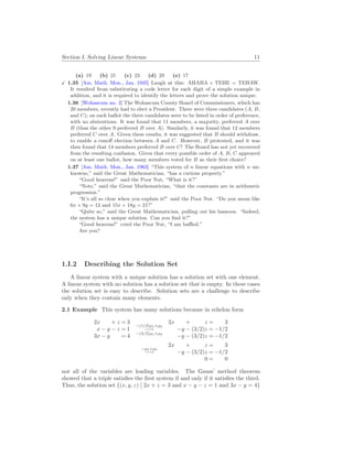 Section I. Solving Linear Systems 11
(a) 19 (b) 21 (c) 23 (d) 29 (e) 17
X 1.35 [Am. Math. Mon., Jan. 1935] Laugh at this: AHAHA + TEHE = TEHAW.
It resulted from substituting a code letter for each digit of a simple example in
addition, and it is required to identify the letters and prove the solution unique.
1.36 [Wohascum no. 2] The Wohascum County Board of Commissioners, which has
20 members, recently had to elect a President. There were three candidates (A, B,
and C); on each ballot the three candidates were to be listed in order of preference,
with no abstentions. It was found that 11 members, a majority, preferred A over
B (thus the other 9 preferred B over A). Similarly, it was found that 12 members
preferred C over A. Given these results, it was suggested that B should withdraw,
to enable a runoff election between A and C. However, B protested, and it was
then found that 14 members preferred B over C! The Board has not yet recovered
from the resulting confusion. Given that every possible order of A, B, C appeared
on at least one ballot, how many members voted for B as their first choice?
1.37 [Am. Math. Mon., Jan. 1963] “This system of n linear equations with n un-
knowns,” said the Great Mathematician, “has a curious property.”
“Good heavens!” said the Poor Nut, “What is it?”
“Note,” said the Great Mathematician, “that the constants are in arithmetic
progression.”
“It’s all so clear when you explain it!” said the Poor Nut. “Do you mean like
6x + 9y = 12 and 15x + 18y = 21?”
“Quite so,” said the Great Mathematician, pulling out his bassoon. “Indeed,
the system has a unique solution. Can you find it?”
“Good heavens!” cried the Poor Nut, “I am baffled.”
Are you?
1.I.2 Describing the Solution Set
A linear system with a unique solution has a solution set with one element.
A linear system with no solution has a solution set that is empty. In these cases
the solution set is easy to describe. Solution sets are a challenge to describe
only when they contain many elements.
2.1 Example This system has many solutions because in echelon form
2x + z = 3
x − y − z = 1
3x − y = 4
−(1/2)ρ1+ρ2
−→
−(3/2)ρ1+ρ3
2x + z = 3
−y − (3/2)z = −1/2
−y − (3/2)z = −1/2
−ρ2+ρ3
−→
2x + z = 3
−y − (3/2)z = −1/2
0 = 0
not all of the variables are leading variables. The Gauss’ method theorem
showed that a triple satisfies the first system if and only if it satisfies the third.
Thus, the solution set {(x, y, z)
¯
¯ 2x + z = 3 and x − y − z = 1 and 3x − y = 4}
 