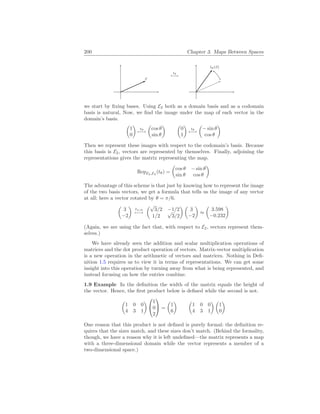 200 Chapter 3. Maps Between Spaces
~
v
tθ
7−→
tθ(~
v)
we start by fixing bases. Using E2 both as a domain basis and as a codomain
basis is natural, Now, we find the image under the map of each vector in the
domain’s basis.
µ
1
0
¶
tθ
7−→
µ
cos θ
sin θ
¶ µ
0
1
¶
tθ
7−→
µ
− sin θ
cos θ
¶
Then we represent these images with respect to the codomain’s basis. Because
this basis is E2, vectors are represented by themselves. Finally, adjoining the
representations gives the matrix representing the map.
RepE2,E2
(tθ) =
µ
cos θ − sin θ
sin θ cos θ
¶
The advantage of this scheme is that just by knowing how to represent the image
of the two basis vectors, we get a formula that tells us the image of any vector
at all; here a vector rotated by θ = π/6.
µ
3
−2
¶
tπ/6
7−→
µ√
3/2 −1/2
1/2
√
3/2
¶ µ
3
−2
¶
≈
µ
3.598
−0.232
¶
(Again, we are using the fact that, with respect to E2, vectors represent them-
selves.)
We have already seen the addition and scalar multiplication operations of
matrices and the dot product operation of vectors. Matrix-vector multiplication
is a new operation in the arithmetic of vectors and matrices. Nothing in Defi-
nition 1.5 requires us to view it in terms of representations. We can get some
insight into this operation by turning away from what is being represented, and
instead focusing on how the entries combine.
1.9 Example In the definition the width of the matrix equals the height of
the vector. Hence, the first product below is defined while the second is not.
µ
1 0 0
4 3 1
¶


1
0
2

 =
µ
1
6
¶ µ
1 0 0
4 3 1
¶ µ
1
0
¶
One reason that this product is not defined is purely formal: the definition re-
quires that the sizes match, and these sizes don’t match. (Behind the formality,
though, we have a reason why it is left undefined—the matrix represents a map
with a three-dimensional domain while the vector represents a member of a
two-dimensional space.)
 