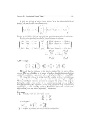 Section III. Computing Linear Maps 201
A good way to view a matrix-vector product is as the dot products of the
rows of the matrix with the column vector.




.
.
.
ai,1 ai,2 . . . ai,n
.
.
.









c1
c2
.
.
.
cn





=




.
.
.
ai,1c1 + ai,2c2 + . . . + ai,ncn
.
.
.




Looked at in this row-by-row way, this new operation generalizes dot product.
Matrix-vector product can also be viewed column-by-column.





h1,1 h1,2 . . . h1,n
h2,1 h2,2 . . . h2,n
.
.
.
hm,1 hm,2 . . . hm,n










c1
c2
.
.
.
cn





=





h1,1c1 + h1,2c2 + · · · + h1,ncn
h2,1c1 + h2,2c2 + · · · + h2,ncn
.
.
.
hm,1c1 + hm,2c2 + · · · + hm,ncn





= c1





h1,1
h2,1
.
.
.
hm,1





+ · · · + cn





h1,n
h2,n
.
.
.
hm,n





1.10 Example
µ
1 0 −1
2 0 3
¶


2
−1
1

 = 2
µ
1
2
¶
− 1
µ
0
0
¶
+ 1
µ
−1
3
¶
=
µ
1
7
¶
The result has the columns of the matrix weighted by the entries of the
vector. This way of looking at it brings us back to the objective stated at the
start of this section, to compute h(c1
~
β1 +· · ·+cn
~
βn) as c1h(~
β1)+· · ·+cnh(~
βn).
We began this section by noting that the equality of these two enables us
to compute the action of h on any argument knowing only h(~
β1), . . . , h(~
βn).
We have developed this into a scheme to compute the action of the map by
taking the matrix-vector product of the matrix representing the map and the
vector representing the argument. In this way, any linear map is represented
with respect to some bases by a matrix. In the next subsection, we will show
the converse, that any matrix represents a linear map.
Exercises
X 1.11 Multiply, where it is defined, the matrix
Ã
1 3 1
0 −1 2
1 1 0
!
by each vector.
(a)
Ã
2
1
0
!
(b)
µ
−2
−2
¶
(c)
Ã
0
0
0
!
1.12 Perform, if possible, each matrix-vector multiplication.
 