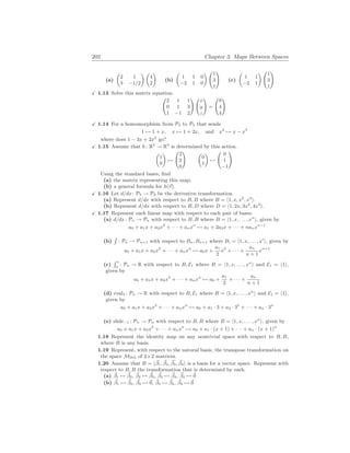 202 Chapter 3. Maps Between Spaces
(a)
µ
2 1
3 −1/2
¶ µ
4
2
¶
(b)
µ
1 1 0
−2 1 0
¶ Ã
1
3
1
!
(c)
µ
1 1
−2 1
¶ Ã
1
3
1
!
X 1.13 Solve this matrix equation.
Ã
2 1 1
0 1 3
1 −1 2
! Ã
x
y
z
!
=
Ã
8
4
4
!
X 1.14 For a homomorphism from P2 to P3 that sends
1 7→ 1 + x, x 7→ 1 + 2x, and x2
7→ x − x3
where does 1 − 3x + 2x2
go?
X 1.15 Assume that h: R2
→ R3
is determined by this action.
µ
1
0
¶
7→
Ã
2
2
0
! µ
0
1
¶
7→
Ã
0
1
−1
!
Using the standard bases, find
(a) the matrix representing this map;
(b) a general formula for h(~
v).
X 1.16 Let d/dx: P3 → P3 be the derivative transformation.
(a) Represent d/dx with respect to B, B where B = h1, x, x2
, x3
i.
(b) Represent d/dx with respect to B, D where D = h1, 2x, 3x2
, 4x3
i.
X 1.17 Represent each linear map with respect to each pair of bases.
(a) d/dx: Pn → Pn with respect to B, B where B = h1, x, . . . , xn
i, given by
a0 + a1x + a2x2
+ · · · + anxn
7→ a1 + 2a2x + · · · + nanxn−1
(b)
R
: Pn → Pn+1 with respect to Bn, Bn+1 where Bi = h1, x, . . . , xi
i, given by
a0 + a1x + a2x2
+ · · · + anxn
7→ a0x +
a1
2
x2
+ · · · +
an
n + 1
xn+1
(c)
R 1
0
: Pn → R with respect to B, E1 where B = h1, x, . . . , xn
i and E1 = h1i,
given by
a0 + a1x + a2x2
+ · · · + anxn
7→ a0 +
a1
2
+ · · · +
an
n + 1
(d) eval3 : Pn → R with respect to B, E1 where B = h1, x, . . . , xn
i and E1 = h1i,
given by
a0 + a1x + a2x2
+ · · · + anxn
7→ a0 + a1 · 3 + a2 · 32
+ · · · + an · 3n
(e) slide−1 : Pn → Pn with respect to B, B where B = h1, x, . . . , xn
i, given by
a0 + a1x + a2x2
+ · · · + anxn
7→ a0 + a1 · (x + 1) + · · · + an · (x + 1)n
1.18 Represent the identity map on any nontrivial space with respect to B, B,
where B is any basis.
1.19 Represent, with respect to the natural basis, the transpose transformation on
the space M2
×
2 of 2×2 matrices.
1.20 Assume that B = h~
β1, ~
β2, ~
β3, ~
β4i is a basis for a vector space. Represent with
respect to B, B the transformation that is determined by each.
(a) ~
β1 7→ ~
β2, ~
β2 7→ ~
β3, ~
β3 7→ ~
β4, ~
β4 7→ ~
0
(b) ~
β1 7→ ~
β2, ~
β2 7→ ~
0, ~
β3 7→ ~
β4, ~
β4 7→ ~
0
 