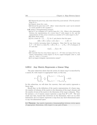 204 Chapter 3. Maps Between Spaces
(b) Repeat the prior item, only rotate about the y-axis instead. (Put the person’s
head at ~
e2.)
(c) Repeat, about the z-axis.
(d) Extend the prior item to R4
. (Hint: ‘rotate about the z-axis’ can be restated
as ‘rotate parallel to the xy-plane’.)
1.30 (Schur’s Triangularization Lemma)
(a) Let U be a subspace of V and fix bases BU ⊆ BV . What is the relationship
between the representation of a vector from U with respect to BU and the
representation of that vector (viewed as a member of V ) with respect to BV ?
(b) What about maps?
(c) Fix a basis B = h~
β1, . . . , ~
βni for V and observe that the spans
[{~
0}] = {~
0} ⊂ [{~
β1}] ⊂ [{~
β1, ~
β2}] ⊂ · · · ⊂ [B] = V
form a strictly increasing chain of subspaces. Show that for any linear map
h: V → W there is a chain W0 = {~
0} ⊆ W1 ⊆ · · · ⊆ Wm = W of subspaces of
W such that
h([{~
β1, . . . , ~
βi}]) ⊂ Wi
for each i.
(d) Conclude that for every linear map h: V → W there are bases B, D so the
matrix representing h with respect to B, D is upper-triangular (that is, each
entry hi,j with i > j is zero).
(e) Is an upper-triangular representation unique?
3.III.2 Any Matrix Represents a Linear Map
The prior subsection shows that the action of a linear map h is described by
a matrix H, with respect to appropriate bases, in this way.
~
v =



v1
.
.
.
vn



B
h
7−→
H



h1,1v1 + · · · + h1,nvn
.
.
.
hm,1v1 + · · · + hm,nvn



D
= h(~
v)
In this subsection, we will show the converse, that each matrix represents a
linear map.
Recall that, in the definition of the matrix representation of a linear map,
the number of columns of the matrix is the dimension of the map’s domain and
the number of rows of the matrix is the dimension of the map’s codomain. Thus,
for instance, a 2×3 matrix cannot represent a map from R5
to R4
. The next
result says that, beyond this restriction on the dimensions, there are no other
limitations: the 2×3 matrix represents a map from any three-dimensional space
to any two-dimensional space.
2.1 Theorem Any matrix represents a homomorphism between vector spaces
of appropriate dimensions, with respect to any pair of bases.
 