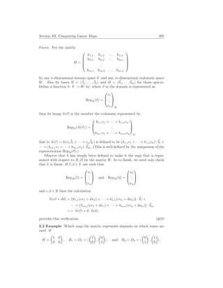 Section III. Computing Linear Maps 205
Proof. For the matrix
H =





h1,1 h1,2 . . . h1,n
h2,1 h2,2 . . . h2,n
.
.
.
hm,1 hm,2 . . . hm,n





fix any n-dimensional domain space V and any m-dimensional codomain space
W. Also fix bases B = h~
β1, . . . , ~
βni and D = h~
δ1, . . . ,~
δmi for those spaces.
Define a function h: V → W by: where ~
v in the domain is represented as
RepB(~
v) =



v1
.
.
.
vn



B
then its image h(~
v) is the member the codomain represented by
RepD( h(~
v) ) =



h1,1v1 + · · · + h1,nvn
.
.
.
hm,1v1 + · · · + hm,nvn



D
that is, h(~
v) = h(v1
~
β1 + · · · + vn
~
βn) is defined to be (h1,1v1 + · · · + h1,nvn) ·~
δ1 +
· · · + (hm,1v1 + · · · + hm,nvn) ·~
δm. (This is well-defined by the uniqueness of the
representation RepB(~
v).)
Observe that h has simply been defined to make it the map that is repre-
sented with respect to B, D by the matrix H. So to finish, we need only check
that h is linear. If ~
v, ~
u ∈ V are such that
RepB(~
v) =



v1
.
.
.
vn


 and RepB(~
u) =



u1
.
.
.
un



and c, d ∈ R then the calculation
h(c~
v + d~
u) =
¡
h1,1(cv1 + du1) + · · · + h1,n(cvn + dun)
¢
· ~
δ1 +
· · · +
¡
hm,1(cv1 + du1) + · · · + hm,n(cvn + dun)
¢
· ~
δm
= c · h(~
v) + d · h(~
u)
provides this verification. QED
2.2 Example Which map the matrix represents depends on which bases are
used. If
H =
µ
1 0
0 0
¶
, B1 = D1 = h
µ
1
0
¶
,
µ
0
1
¶
i, and B2 = D2 = h
µ
0
1
¶
,
µ
1
0
¶
i,
 