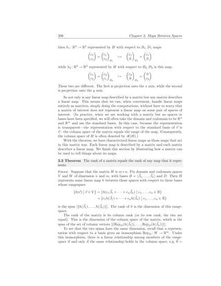 206 Chapter 3. Maps Between Spaces
then h1 : R2
→ R2
represented by H with respect to B1, D1 maps
µ
c1
c2
¶
=
µ
c1
c2
¶
B1
7→
µ
c1
0
¶
D1
=
µ
c1
0
¶
while h2 : R2
→ R2
represented by H with respect to B2, D2 is this map.
µ
c1
c2
¶
=
µ
c2
c1
¶
B2
7→
µ
c2
0
¶
D2
=
µ
0
c2
¶
These two are different. The first is projection onto the x axis, while the second
is projection onto the y axis.
So not only is any linear map described by a matrix but any matrix describes
a linear map. This means that we can, when convenient, handle linear maps
entirely as matrices, simply doing the computations, without have to worry that
a matrix of interest does not represent a linear map on some pair of spaces of
interest. (In practice, when we are working with a matrix but no spaces or
bases have been specified, we will often take the domain and codomain to be Rn
and Rm
and use the standard bases. In this case, because the representation
is transparent—the representation with respect to the standard basis of ~
v is
~
v—the column space of the matrix equals the range of the map. Consequently,
the column space of H is often denoted by R(H).)
With the theorem, we have characterized linear maps as those maps that act
in this matrix way. Each linear map is described by a matrix and each matrix
describes a linear map. We finish this section by illustrating how a matrix can
be used to tell things about its maps.
2.3 Theorem The rank of a matrix equals the rank of any map that it repre-
sents.
Proof. Suppose that the matrix H is m×n. Fix domain and codomain spaces
V and W of dimension n and m, with bases B = h~
β1, . . . , ~
βni and D. Then H
represents some linear map h between those spaces with respect to these bases
whose rangespace
{h(~
v)
¯
¯ ~
v ∈ V } = {h(c1
~
β1 + · · · + cn
~
βn)
¯
¯ c1, . . . , cn ∈ R}
= {c1h(~
β1) + · · · + cnh(~
βn)
¯
¯ c1, . . . , cn ∈ R}
is the span [{h(~
β1), . . . , h(~
βn)}]. The rank of h is the dimension of this range-
space.
The rank of the matrix is its column rank (or its row rank; the two are
equal). This is the dimension of the column space of the matrix, which is the
span of the set of column vectors [{RepD(h(~
β1)), . . . , RepD(h(~
βn))}].
To see that the two spans have the same dimension, recall that a represen-
tation with respect to a basis gives an isomorphism RepD : W → Rm
. Under
this isomorphism, there is a linear relationship among members of the range-
space if and only if the same relationship holds in the column space, e.g, ~
0 =
 
