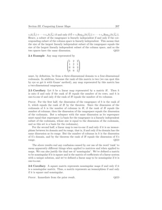 Section III. Computing Linear Maps 207
c1h(~
β1)+· · ·+cnh(~
βn) if and only if ~
0 = c1RepD(h(~
β1))+· · ·+cnRepD(h(~
βn)).
Hence, a subset of the rangespace is linearly independent if and only if the cor-
responding subset of the column space is linearly independent. This means that
the size of the largest linearly independent subset of the rangespace equals the
size of the largest linearly independent subset of the column space, and so the
two spaces have the same dimension. QED
2.4 Example Any map represented by




1 2 2
1 2 1
0 0 3
0 0 2




must, by definition, be from a three-dimensional domain to a four-dimensional
codomain. In addition, because the rank of this matrix is two (we can spot this
by eye or get it with Gauss’ method), any map represented by this matrix has
a two-dimensional rangespace.
2.5 Corollary Let h be a linear map represented by a matrix H. Then h
is onto if and only if the rank of H equals the number of its rows, and h is
one-to-one if and only if the rank of H equals the number of its columns.
Proof. For the first half, the dimension of the rangespace of h is the rank of
h, which equals the rank of H by the theorem. Since the dimension of the
codomain of h is the number of columns in H, if the rank of H equals the
number of columns, then the dimension of the rangespace equals the dimension
of the codomain. But a subspace with the same dimension as its superspace
must equal that superspace (a basis for the rangespace is a linearly independent
subset of the codomain, whose size is equal to the dimension of the codomain,
and so this set is a basis for the codomain).
For the second half, a linear map is one-to-one if and only if it is an isomor-
phism between its domain and its range, that is, if and only if its domain has the
same dimension as its range. But the number of columns in h is the dimension
of h’s domain, and by the theorem the rank of H equals the dimension of h’s
range. QED
The above results end any confusion caused by our use of the word ‘rank’ to
mean apparently different things when applied to matrices and when applied to
maps. We can also justify the dual use of ‘nonsingular’. We’ve defined a matrix
to be nonsingular if it is square and is the matrix of coefficients of a linear system
with a unique solution, and we’ve defined a linear map to be nonsingular if it is
one-to-one.
2.6 Corollary A square matrix represents nonsingular maps if and only if it
is a nonsingular matrix. Thus, a matrix represents an isomorphism if and only
if it is square and nonsingular.
Proof. Immediate from the prior result. QED
 