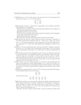 Section III. Computing Linear Maps 209
X 2.13 Decide if 1 + 2x is in the range of the map from R3
to P2 represented with
respect to E3 and h1, 1 + x2
, xi by this matrix.
Ã
1 3 0
0 1 0
1 0 1
!
2.14 Example 2.8 gives a matrix that is nonsingular, and is therefore associated
with maps that are nonsingular.
(a) Find the set of column vectors representing the members of the nullspace of
any map represented by this matrix.
(b) Find the nullity of any such map.
(c) Find the set of column vectors representing the members of the rangespace
of any map represented by this matrix.
(d) Find the rank of any such map.
(e) Check that rank plus nullity equals the dimension of the domain.
X 2.15 Because the rank of a matrix equals the rank of any map it represents, if
one matrix represents two different maps H = RepB,D(h) = RepB̂,D̂(ĥ) (where
h, ĥ: V → W) then the dimension of the rangespace of h equals the dimension of
the rangespace of ĥ. Must these equal-dimensioned rangespaces actually be the
same?
X 2.16 Let V be an n-dimensional space with bases B and D. Consider a map that
sends, for ~
v ∈ V , the column vector representing ~
v with respect to B to the column
vector representing ~
v with respect to D. Show that is a linear transformation of
Rn
.
2.17 Example 2.2 shows that changing the pair of bases can change the map that
a matrix represents, even though the domain and codomain remain the same.
Could the map ever not change? Is there a matrix H, vector spaces V and W,
and associated pairs of bases B1, D1 and B2, D2 (with B1 6= B2 or D1 6= D2 or
both) such that the map represented by H with respect to B1, D1 equals the map
represented by H with respect to B2, D2?
X 2.18 A square matrix is a diagonal matrix if it is all zeroes except possibly for the
entries on its upper-left to lower-right diagonal—its 1, 1 entry, its 2, 2 entry, etc.
Show that a linear map is an isomorphism if there are bases such that, with respect
to those bases, the map is represented by a diagonal matrix with no zeroes on the
diagonal.
2.19 Describe geometrically the action on R2
of the map represented with respect
to the standard bases E2, E2 by this matrix.
µ
3 0
0 2
¶
Do the same for these. µ
1 0
0 0
¶ µ
0 1
1 0
¶ µ
1 3
0 1
¶
2.20 The fact that for any linear map the rank plus the nullity equals the dimension
of the domain shows that a necessary condition for the existence of a homomor-
phism between two spaces, onto the second space, is that there be no gain in
dimension. That is, where h: V → W is onto, the dimension of W must be less
than or equal to the dimension of V .
(a) Show that this (strong) converse holds: no gain in dimension implies that
 
