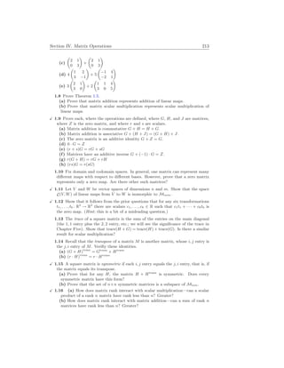 Section IV. Matrix Operations 213
(c)
µ
2 1
0 3
¶
+
µ
2 1
0 3
¶
(d) 4
µ
1 2
3 −1
¶
+ 5
µ
−1 4
−2 1
¶
(e) 3
µ
2 1
3 0
¶
+ 2
µ
1 1 4
3 0 5
¶
1.8 Prove Theorem 1.5.
(a) Prove that matrix addition represents addition of linear maps.
(b) Prove that matrix scalar multiplication represents scalar multiplication of
linear maps.
X 1.9 Prove each, where the operations are defined, where G, H, and J are matrices,
where Z is the zero matrix, and where r and s are scalars.
(a) Matrix addition is commutative G + H = H + G.
(b) Matrix addition is associative G + (H + J) = (G + H) + J.
(c) The zero matrix is an additive identity G + Z = G.
(d) 0 · G = Z
(e) (r + s)G = rG + sG
(f) Matrices have an additive inverse G + (−1) · G = Z.
(g) r(G + H) = rG + rH
(h) (rs)G = r(sG)
1.10 Fix domain and codomain spaces. In general, one matrix can represent many
different maps with respect to different bases. However, prove that a zero matrix
represents only a zero map. Are there other such matrices?
X 1.11 Let V and W be vector spaces of dimensions n and m. Show that the space
L(V, W) of linear maps from V to W is isomorphic to Mm
×
n.
X 1.12 Show that it follows from the prior questions that for any six transformations
t1, . . . , t6 : R2
→ R2
there are scalars c1, . . . , c6 ∈ R such that c1t1 + · · · + c6t6 is
the zero map. (Hint: this is a bit of a misleading question.)
1.13 The trace of a square matrix is the sum of the entries on the main diagonal
(the 1, 1 entry plus the 2, 2 entry, etc.; we will see the significance of the trace in
Chapter Five). Show that trace(H + G) = trace(H) + trace(G). Is there a similar
result for scalar multiplication?
1.14 Recall that the transpose of a matrix M is another matrix, whose i, j entry is
the j, i entry of M. Verifiy these identities.
(a) (G + H)trans
= Gtrans
+ Htrans
(b) (r · H)trans
= r · Htrans
X 1.15 A square matrix is symmetric if each i, j entry equals the j, i entry, that is, if
the matrix equals its transpose.
(a) Prove that for any H, the matrix H + Htrans
is symmetric. Does every
symmetric matrix have this form?
(b) Prove that the set of n×n symmetric matrices is a subspace of Mn
×
n.
X 1.16 (a) How does matrix rank interact with scalar multiplication—can a scalar
product of a rank n matrix have rank less than n? Greater?
(b) How does matrix rank interact with matrix addition—can a sum of rank n
matrices have rank less than n? Greater?
 