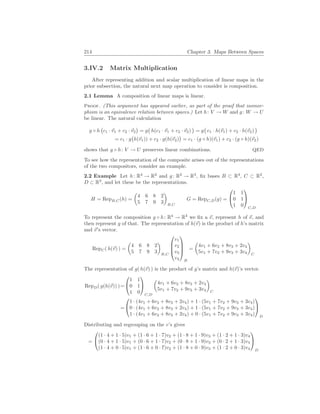 214 Chapter 3. Maps Between Spaces
3.IV.2 Matrix Multiplication
After representing addition and scalar multiplication of linear maps in the
prior subsection, the natural next map operation to consider is composition.
2.1 Lemma A composition of linear maps is linear.
Proof. (This argument has appeared earlier, as part of the proof that isomor-
phism is an equivalence relation between spaces.) Let h: V → W and g: W → U
be linear. The natural calculation
g ◦ h
¡
c1 · ~
v1 + c2 · ~
v2
¢
= g
¡
h(c1 · ~
v1 + c2 · ~
v2)
¢
= g
¡
c1 · h(~
v1) + c2 · h(~
v2)
¢
= c1 · g
¡
h(~
v1)) + c2 · g(h(~
v2)
¢
= c1 · (g ◦ h)(~
v1) + c2 · (g ◦ h)(~
v2)
shows that g ◦ h: V → U preserves linear combinations. QED
To see how the representation of the composite arises out of the representations
of the two compositors, consider an example.
2.2 Example Let h: R4
→ R2
and g: R2
→ R3
, fix bases B ⊂ R4
, C ⊂ R2
,
D ⊂ R3
, and let these be the representations.
H = RepB,C(h) =
µ
4 6 8 2
5 7 9 3
¶
B,C
G = RepC,D(g) =


1 1
0 1
1 0


C,D
To represent the composition g ◦ h: R4
→ R3
we fix a ~
v, represent h of ~
v, and
then represent g of that. The representation of h(~
v) is the product of h’s matrix
and ~
v’s vector.
RepC( h(~
v) ) =
µ
4 6 8 2
5 7 9 3
¶
B,C




v1
v2
v3
v4




B
=
µ
4v1 + 6v2 + 8v3 + 2v4
5v1 + 7v2 + 9v3 + 3v4
¶
C
The representation of g( h(~
v) ) is the product of g’s matrix and h(~
v)’s vector.
RepD( g(h(~
v)) )=


1 1
0 1
1 0


C,D
µ
4v1 + 6v2 + 8v3 + 2v4
5v1 + 7v2 + 9v3 + 3v4
¶
C
=


1 · (4v1 + 6v2 + 8v3 + 2v4) + 1 · (5v1 + 7v2 + 9v3 + 3v4)
0 · (4v1 + 6v2 + 8v3 + 2v4) + 1 · (5v1 + 7v2 + 9v3 + 3v4)
1 · (4v1 + 6v2 + 8v3 + 2v4) + 0 · (5v1 + 7v2 + 9v3 + 3v4)


D
Distributing and regrouping on the v’s gives
=


(1 · 4 + 1 · 5)v1 + (1 · 6 + 1 · 7)v2 + (1 · 8 + 1 · 9)v3 + (1 · 2 + 1 · 3)v4
(0 · 4 + 1 · 5)v1 + (0 · 6 + 1 · 7)v2 + (0 · 8 + 1 · 9)v3 + (0 · 2 + 1 · 3)v4
(1 · 4 + 0 · 5)v1 + (1 · 6 + 0 · 7)v2 + (1 · 8 + 0 · 9)v3 + (1 · 2 + 0 · 3)v4


D
 