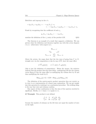 216 Chapter 3. Maps Between Spaces
Distribute and regroup on the v’s.
= (gi,1h1,1 + gi,2h2,1 + · · · + gi,rhr,1) · v1
+ · · · + (gi,1h1,n + gi,2h2,n + · · · + gi,rhr,n) · vn
Finish by recognizing that the coefficient of each vj
gi,1h1,j + gi,2h2,j + · · · + gi,rhr,j
matches the definition of the i, j entry of the product GH. QED
The theorem is an example of a result that supports a definition. We can
picture what the definition and theorem together say with this arrow diagram
(‘w.r.t.’ abbreviates ‘with respect to’).
Vw.r.t. B
g◦h
−→
GH
Xw.r.t. D
%
h
H
Ww.r.t. C
&
g
G
Above the arrows, the maps show that the two ways of going from V to X,
straight over via the composition or else by way of W, have the same effect
~
v
g◦h
7−→ g(h(~
v)) ~
v
h
7−→ h(~
v)
g
7−→ g(h(~
v))
(this is just the definition of composition). Below the arrows, the matrices
indicate that the product does the same thing—multiplying GH into the column
vector RepB(~
v) has the same effect as multiplying the column first by H and
then multiplying the result by G.
RepB,D(g ◦ h) = GH = RepC,D(g) RepB,C(h)
The definition of the matrix-matrix product operation does not restrict us
to view it as a representation of a linear map composition. We can get insight
into this operation by studying it as a mechanical procedure. The striking thing
is the way that rows and columns combine.
One aspect of that combination is that the sizes of the matrices involved is
significant. Briefly, m×r times r×n equals m×n.
2.7 Example This product is not defined
µ
−1 2 0
0 10 1.1
¶ µ
0 0
0 2
¶
because the number of columns on the left does not equal the number of rows
on the right.
 