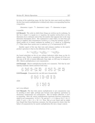 Section IV. Matrix Operations 217
In terms of the underlying maps, the fact that the sizes must match up reflects
the fact that matrix multiplication is defined only when a corresponding function
composition
dimension n space
h
−→ dimension r space
g
−→ dimension m space
is possible.
2.8 Remark The order in which these things are written can be confusing. In
the ‘m×r times r×n equals m×n’ equation, the number written first m is the
dimension of g’s codomain and is thus the number that appears last in the map
dimension description above. The explanation is that while f is done first and
then g is applied, that composition is written g ◦ f, from the notation ‘g(f(~
v))’.
(Some people try to lessen confusion by reading ‘g ◦ f’ aloud as “g following
f”.) That order then carries over to matrices: g ◦ f is represented by GF.
Another aspect of the way that rows and columns combine in the matrix
product operation is that in the definition of the i, j entry
pi,j = gi, 1
h 1 ,j
+ gi, 2
h 2 ,j
+ · · · + gi, r h r ,j
the boxed subscripts on the g’s are column indicators while those on the h’s
indicate rows. That is, summation takes place over the columns of G but over
the rows of H; left is treated differently than right, so GH may be unequal to
HG. Matrix multiplication is not commutative.
2.9 Example Matrix multiplication hardly ever commutes. Test that by mul-
tiplying randomly chosen matrices both ways.
µ
1 2
3 4
¶ µ
5 6
7 8
¶
=
µ
19 22
43 50
¶ µ
5 6
7 8
¶ µ
1 2
3 4
¶
=
µ
23 34
31 46
¶
2.10 Example Commutativity can fail more dramatically:
µ
5 6
7 8
¶ µ
1 2 0
3 4 0
¶
=
µ
23 34 0
31 46 0
¶
while
µ
1 2 0
3 4 0
¶ µ
5 6
7 8
¶
isn’t even defined.
2.11 Remark The fact that matrix multiplication is not commutative may
be puzzling at first sight, perhaps just because most algebraic operations in
elementary mathematics are commutative. But on further reflection, it isn’t
so surprising. After all, matrix multiplication represents function composition,
which is not commutative—if f(x) = 2x and g(x) = x+1 then g ◦f(x) = 2x+1
while f ◦ g(x) = 2(x + 1) = 2x + 2. True, this g is not linear and we might
have hoped that linear functions commute, but this perspective shows that the
failure of commutativity for matrix multiplication fits into a larger context.
 