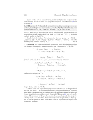 218 Chapter 3. Maps Between Spaces
Except for the lack of commutativity, matrix multiplication is algebraically
well-behaved. Below are some nice properties and more are in Exercise 23 and
Exercise 24.
2.12 Theorem If F, G, and H are matrices, and the matrix products are
defined, then the product is associative (FG)H = F(GH) and distributes over
matrix addition F(G + H) = FG + FH and (G + H)F = GF + HF.
Proof. Associativity holds because matrix multiplication represents function
composition, which is associative: the maps (f ◦ g) ◦ h and f ◦ (g ◦ h) are equal
as both send ~
v to f(g(h(~
v))).
Distributivity is similar. For instance, the first one goes f ◦ (g + h) (~
v) =
f
¡
(g + h)(~
v)
¢
= f
¡
g(~
v) + h(~
v)
¢
= f(g(~
v)) + f(h(~
v)) = f ◦ g(~
v) + f ◦ h(~
v) (the
third equality uses the linearity of f). QED
2.13 Remark We could alternatively prove that result by slogging through
the indices. For example, associativity goes: the i, j-th entry of (FG)H is
(fi,1g1,1 + fi,2g2,1 + · · · + fi,rgr,1)h1,j
+ (fi,1g1,2 + fi,2g2,2 + · · · + fi,rgr,2)h2,j
.
.
.
+ (fi,1g1,s + fi,2g2,s + · · · + fi,rgr,s)hs,j
(where F, G, and H are m×r, r×s, and s×n matrices), distribute
fi,1g1,1h1,j + fi,2g2,1h1,j + · · · + fi,rgr,1h1,j
+ fi,1g1,2h2,j + fi,2g2,2h2,j + · · · + fi,rgr,2h2,j
.
.
.
+ fi,1g1,shs,j + fi,2g2,shs,j + · · · + fi,rgr,shs,j
and regroup around the f’s
fi,1(g1,1h1,j + g1,2h2,j + · · · + g1,shs,j)
+ fi,2(g2,1h1,j + g2,2h2,j + · · · + g2,shs,j)
.
.
.
+ fi,r(gr,1h1,j + gr,2h2,j + · · · + gr,shs,j)
to get the i, j entry of F(GH).
Contrast these two ways of verifying associativity, the one in the proof and
the one just above. The argument just above is hard to understand in the sense
that, while the calculations are easy to check, the arithmetic seems unconnected
to any idea (it also essentially repeats the proof of Theorem 2.6 and so is ineffi-
cient). The argument in the proof is shorter, clearer, and says why this property
“really” holds. This illustrates the comments made in the preamble to the chap-
ter on vector spaces—at least some of the time an argument from higher-level
constructs is clearer.
 