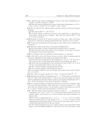 220 Chapter 3. Maps Between Spaces
X 2.24 (a) How does matrix multiplication interact with scalar multiplication: is
r(GH) = (rG)H? Is G(rH) = r(GH)?
(b) How does matrix multiplication interact with linear combinations: is F(rG+
sH) = r(FG) + s(FH)? Is (rF + sG)H = rFH + sGH?
2.25 We can ask how the matrix product operation interacts with the transpose
operation.
(a) Show that (GH)trans
= Htrans
Gtrans
.
(b) A square matrix is symmetric if each i, j entry equals the j, i entry, that is,
if the matrix equals its own transpose. Show that the matrices HHtrans
and
Htrans
H are symmetric.
X 2.26 Rotation of vectors in R3
about an axis is a linear map. Show that linear
maps do not commute by showing geometrically that rotations do not commute.
2.27 In the proof of Theorem 2.12 some maps are used. What are the domains and
codomains?
2.28 How does matrix rank interact with matrix multiplication?
(a) Can the product of rank n matrices have rank less than n? Greater?
(b) Show that the rank of the product of two matrices is less than or equal to
the minimum of the rank of each factor.
2.29 Is ‘commutes with’ an equivalence relation among n×n matrices?
X 2.30 (This will be used in the Matrix Inverses exercises.) Here is another property
of matrix multiplication that might be puzzling at first sight.
(a) Prove that the composition of the projections πx, πy : R3
→ R3
onto the x
and y axes is the zero map despite that neither one is itself the zero map.
(b) Prove that the composition of the derivatives d2
/dx2
, d3
/dx3
: P4 → P4 is
the zero map despite that neither is the zero map.
(c) Give a matrix equation representing the first fact.
(d) Give a matrix equation representing the second.
When two things multiply to give zero despite that neither is zero, each is said to
be a zero divisor.
2.31 Show that, for square matrices, (S + T)(S − T) need not equal S2
− T2
.
X 2.32 Represent the identity transformation id: V → V with respect to B, B for any
basis B. This is the identity matrix I. Show that this matrix plays the role in
matrix multiplication that the number 1 plays in real number multiplication: HI =
IH = H (for all matrices H for which the product is defined).
2.33 In real number algebra, quadratic equations have at most two solutions. That
is not so with matrix algebra. Show that the 2×2 matrix equation T2
= I has
more than two solutions, where I is the identity matrix (this matrix has ones in
its 1, 1 and 2, 2 entries and zeroes elsewhere; see Exercise 32).
2.34 (a) Prove that for any 2×2 matrix T there are scalars c0, . . . , c4 such that the
combination c4T4
+c3T3
+c2T2
+c1T +I is the zero matrix (where I is the 2×2
identity matrix, with ones in its 1, 1 and 2, 2 entries and zeroes elsewhere; see
Exercise 32).
(b) Let p(x) be a polynomial p(x) = cnxn
+ · · · + c1x + c0. If T is a square
matrix we define p(T) to be the matrix cnTn
+ · · · + c1T + I (where I is the
appropriately-sized identity matrix). Prove that for any square matrix there is
a polynomial such that p(T) is the zero matrix.
(c) The minimal polynomial m(x) of a square matrix is the polynomial of least
degree, and with leading coefficient 1, such that m(T) is the zero matrix. Find
 