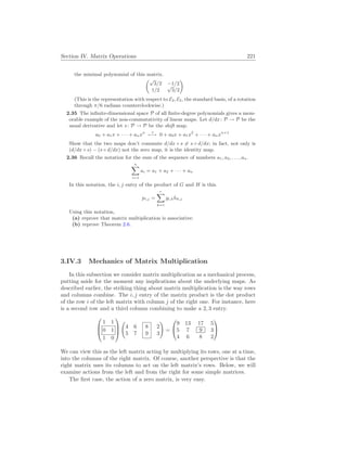 Section IV. Matrix Operations 221
the minimal polynomial of this matrix.
µ√
3/2 −1/2
1/2
√
3/2
¶
(This is the representation with respect to E2, E2, the standard basis, of a rotation
through π/6 radians counterclockwise.)
2.35 The infinite-dimensional space P of all finite-degree polynomials gives a mem-
orable example of the non-commutativity of linear maps. Let d/dx: P → P be the
usual derivative and let s: P → P be the shift map.
a0 + a1x + · · · + anxn s
7−→ 0 + a0x + a1x2
+ · · · + anxn+1
Show that the two maps don’t commute d/dx ◦ s 6= s ◦ d/dx; in fact, not only is
(d/dx ◦ s) − (s ◦ d/dx) not the zero map, it is the identity map.
2.36 Recall the notation for the sum of the sequence of numbers a1, a2, . . . , an.
n
X
i=1
ai = a1 + a2 + · · · + an
In this notation, the i, j entry of the product of G and H is this.
pi,j =
r
X
k=1
gi,khk,j
Using this notation,
(a) reprove that matrix multiplication is associative;
(b) reprove Theorem 2.6.
3.IV.3 Mechanics of Matrix Multiplication
In this subsection we consider matrix multiplication as a mechanical process,
putting aside for the moment any implications about the underlying maps. As
described earlier, the striking thing about matrix multiplication is the way rows
and columns combine. The i, j entry of the matrix product is the dot product
of the row i of the left matrix with column j of the right one. For instance, here
is a second row and a third column combining to make a 2, 3 entry.



1 1
0 1
1 0



Ã
4
5
6
7
8
9
2
3
!
=


9 13 17 5
5 7 9 3
4 6 8 2


We can view this as the left matrix acting by multiplying its rows, one at a time,
into the columns of the right matrix. Of course, another perspective is that the
right matrix uses its columns to act on the left matrix’s rows. Below, we will
examine actions from the left and from the right for some simple matrices.
The first case, the action of a zero matrix, is very easy.
 