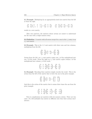 222 Chapter 3. Maps Between Spaces
3.1 Example Multiplying by an appropriately-sized zero matrix from the left
or from the right
µ
0 0
0 0
¶ µ
1 3 2
−1 1 −1
¶
=
µ
0 0 0
0 0 0
¶ µ
2 3
1 4
¶ µ
0 0
0 0
¶
=
µ
0 0
0 0
¶
results in a zero matrix.
After zero matrices, the matrices whose actions are easiest to understand
are the ones with a single nonzero entry.
3.2 Definition A matrix with all zeroes except for a one in the i, j entry is an
i, j unit matrix.
3.3 Example This is the 1, 2 unit matrix with three rows and two columns,
multiplying from the left.


0 1
0 0
0 0


µ
5 6
7 8
¶
=


7 8
0 0
0 0


Acting from the left, an i, j unit matrix copies row j of the multiplicand into
row i of the result. From the right an i, j unit matrix copies column i of the
multiplicand into column j of the result.


1 2 3
4 5 6
7 8 9




0 1
0 0
0 0

 =


0 1
0 4
0 7


3.4 Example Rescaling these matrices simply rescales the result. This is the
action from the left of the matrix that is twice the one in the prior example.


0 2
0 0
0 0


µ
5 6
7 8
¶
=


14 16
0 0
0 0


And this is the action of the matrix that is minus three times the one from the
prior example.


1 2 3
4 5 6
7 8 9




0 −3
0 0
0 0

 =


0 −3
0 −12
0 −21


Next in complication are matrices with two nonzero entries. There are two
cases. If a left-multiplier has entries in different rows then their actions don’t
interact.
 