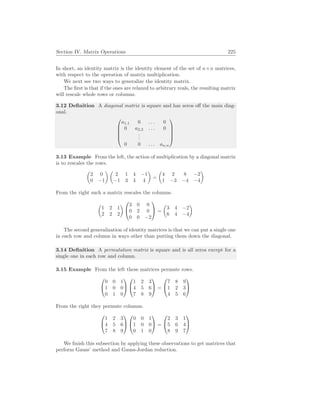 Section IV. Matrix Operations 225
In short, an identity matrix is the identity element of the set of n×n matrices,
with respect to the operation of matrix multiplication.
We next see two ways to generalize the identity matrix.
The first is that if the ones are relaxed to arbitrary reals, the resulting matrix
will rescale whole rows or columns.
3.12 Definition A diagonal matrix is square and has zeros off the main diag-
onal.





a1,1 0 . . . 0
0 a2,2 . . . 0
.
.
.
0 0 . . . an,n





3.13 Example From the left, the action of multiplication by a diagonal matrix
is to rescales the rows.
µ
2 0
0 −1
¶ µ
2 1 4 −1
−1 3 4 4
¶
=
µ
4 2 8 −2
1 −3 −4 −4
¶
From the right such a matrix rescales the columns.
µ
1 2 1
2 2 2
¶


3 0 0
0 2 0
0 0 −2

 =
µ
3 4 −2
6 4 −4
¶
The second generalization of identity matrices is that we can put a single one
in each row and column in ways other than putting them down the diagonal.
3.14 Definition A permutation matrix is square and is all zeros except for a
single one in each row and column.
3.15 Example From the left these matrices permute rows.


0 0 1
1 0 0
0 1 0




1 2 3
4 5 6
7 8 9

 =


7 8 9
1 2 3
4 5 6


From the right they permute columns.


1 2 3
4 5 6
7 8 9




0 0 1
1 0 0
0 1 0

 =


2 3 1
5 6 4
8 9 7


We finish this subsection by applying these observations to get matrices that
perform Gauss’ method and Gauss-Jordan reduction.
 