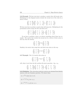226 Chapter 3. Maps Between Spaces
3.16 Example We have seen how to produce a matrix that will rescale rows.
Multiplying by this diagonal matrix rescales the second row of the other by a
factor of three.


1 0 0
0 3 0
0 0 1




0 2 1 1
0 1/3 1 −1
1 0 2 0

 =


0 2 1 1
0 1 3 −3
1 0 2 0


We have seen how to produce a matrix that will swap rows. Multiplying by this
permutation matrix swaps the first and third rows.


0 0 1
0 1 0
1 0 0




0 2 1 1
0 1 3 −3
1 0 2 0

 =


1 0 2 0
0 1 3 −3
0 2 1 1


To see how to perform a pivot, we observe something about those two ex-
amples. The matrix that rescales the second row by a factor of three arises in
this way from the identity.


1 0 0
0 1 0
0 0 1

 3ρ2
−→


1 0 0
0 3 0
0 0 1


Similarly, the matrix that swaps first and third rows arises in this way.


1 0 0
0 1 0
0 0 1

 ρ1↔ρ3
−→


0 0 1
0 1 0
1 0 0


3.17 Example The 3×3 matrix that arises as


1 0 0
0 1 0
0 0 1

 −2ρ2+ρ3
−→


1 0 0
0 1 0
0 −2 1


will, when it acts from the left, perform the pivot operation −2ρ2 + ρ3.


1 0 0
0 1 0
0 −2 1




1 0 2 0
0 1 3 −3
0 2 1 1

 =


1 0 2 0
0 1 3 −3
0 0 −5 7


3.18 Definition The elementary reduction matrices are obtained from identity
matrices with one Gaussian operation. We denote them:
(1) I
kρi
−→ Mi(k) for k 6= 0;
(2) I
ρi↔ρj
−→ Pi,j for i 6= j;
(3) I
kρi+ρj
−→ Ci,j(k) for i 6= j.
 