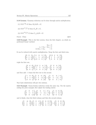 Section IV. Matrix Operations 227
3.19 Lemma Gaussian reduction can be done through matrix multiplication.
(1) If H
kρi
−→ G then Mi(k)H = G.
(2) If H
ρi↔ρj
−→ G then Pi,jH = G.
(3) If H
kρi+ρj
−→ G then Ci,j(k)H = G.
Proof. Clear. QED
3.20 Example This is the first system, from the first chapter, on which we
performed Gauss’ method.
3x3 = 9
x1 + 5x2 − 2x3 = 2
(1/3)x1 + 2x2 = 3
It can be reduced with matrix multiplication. Swap the first and third rows,


0 0 1
0 1 0
1 0 0




0 0 3 9
1 5 −2 2
1/3 2 0 3

 =


1/3 2 0 3
1 5 −2 2
0 0 3 9


triple the first row,


3 0 0
0 1 0
0 0 1




1/3 2 0 3
1 5 −2 2
0 0 3 9

 =


1 6 0 9
1 5 −2 2
0 0 3 9


and then add −1 times the first row to the second.


1 0 0
−1 1 0
0 0 1




1 6 0 9
1 5 −2 2
0 0 3 9

 =


1 6 0 9
0 −1 −2 −7
0 0 3 9


Now back substitution will give the solution.
3.21 Example Gauss-Jordan reduction works the same way. For the matrix
ending the prior example, first adjust the leading entries


1 0 0
0 −1 0
0 0 1/3




1 6 0 9
0 −1 −2 −7
0 0 3 9

 =


1 6 0 9
0 1 2 7
0 0 1 3


and to finish, clear the third column and then the second column.


1 −6 0
0 1 0
0 0 1




1 0 0
0 1 −2
0 0 1




1 6 0 9
0 1 2 7
0 0 1 3

 =


1 0 0 3
0 1 0 1
0 0 1 3


 