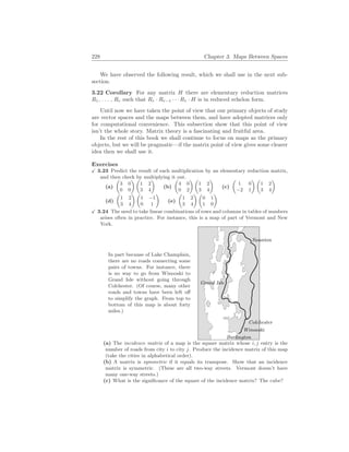 228 Chapter 3. Maps Between Spaces
We have observed the following result, which we shall use in the next sub-
section.
3.22 Corollary For any matrix H there are elementary reduction matrices
R1, . . . , Rr such that Rr · Rr−1 · · · R1 · H is in reduced echelon form.
Until now we have taken the point of view that our primary objects of study
are vector spaces and the maps between them, and have adopted matrices only
for computational convenience. This subsection show that this point of view
isn’t the whole story. Matrix theory is a fascinating and fruitful area.
In the rest of this book we shall continue to focus on maps as the primary
objects, but we will be pragmatic—if the matrix point of view gives some clearer
idea then we shall use it.
Exercises
X 3.23 Predict the result of each multiplication by an elementary reduction matrix,
and then check by multiplying it out.
(a)
µ
3 0
0 0
¶ µ
1 2
3 4
¶
(b)
µ
4 0
0 2
¶ µ
1 2
3 4
¶
(c)
µ
1 0
−2 1
¶ µ
1 2
3 4
¶
(d)
µ
1 2
3 4
¶ µ
1 −1
0 1
¶
(e)
µ
1 2
3 4
¶ µ
0 1
1 0
¶
X 3.24 The need to take linear combinations of rows and columns in tables of numbers
arises often in practice. For instance, this is a map of part of Vermont and New
York.
In part because of Lake Champlain,
there are no roads connecting some
pairs of towns. For instance, there
is no way to go from Winooski to
Grand Isle without going through
Colchester. (Of course, many other
roads and towns have been left off
to simplify the graph. From top to
bottom of this map is about forty
miles.)
Burlington
Colchester
Grand Isle
Swanton
Winooski
(a) The incidence matrix of a map is the square matrix whose i, j entry is the
number of roads from city i to city j. Produce the incidence matrix of this map
(take the cities in alphabetical order).
(b) A matrix is symmetric if it equals its transpose. Show that an incidence
matrix is symmetric. (These are all two-way streets. Vermont doesn’t have
many one-way streets.)
(c) What is the significance of the square of the incidence matrix? The cube?
 