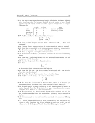 Section IV. Matrix Operations 229
X 3.25 The need to take linear combinations of rows and columns in tables of numbers
arises often in practice. For instance, this table gives the number of hours of each
type done by each worker, and the associated pay rates. Use matrices to compute
the wages due.
regular overtime
Alan 40 12
Betty 35 6
Catherine 40 18
Donald 28 0
wage
regular $25.00
overtime $45.00
3.26 Find the product of this matrix with its transpose.
µ
cos θ − sin θ
sin θ cos θ
¶
X 3.27 Prove that the diagonal matrices form a subspace of Mn
×
n. What is its
dimension?
3.28 Does the identity matrix represent the identity map if the bases are unequal?
3.29 Show that every multiple of the identity commutes with every square matrix.
Are there other matrices that commute with all square matrices?
3.30 Prove or disprove: nonsingular matrices commute.
X 3.31 Show that the product of a permutation matrix and its transpose is an identity
matrix.
3.32 Show that if the first and second rows of G are equal then so are the first and
second rows of GH. Generalize.
3.33 Describe the product of two diagonal matrices.
3.34 Write µ
1 0
−3 3
¶
as the product of two elementary reduction matrices.
X 3.35 Show that if G has a row of zeros then GH (if defined) has a row of zeros.
Does that work for columns?
3.36 Show that the set of unit matrices forms a basis for Mn
×
m.
3.37 Find the formula for the n-th power of this matrix.
µ
1 1
1 0
¶
X 3.38 The trace of a square matrix is the sum of the entries on its diagonal (its
significance appears in Chapter Five). Show that trace(GH) = trace(HG).
X 3.39 A square matrix is upper triangular if its only nonzero entries lie above, or
on, the diagonal. Show that the product of two upper triangular matrices is upper
triangular. Does this hold for lower triangular also?
3.40 A square matrix is a Markov matrix if each entry is between zero and one
and the sum along each row is one. Prove that a product of Markov matrices is
Markov.
X 3.41 Give an example of two matrices of the same rank with squares of differing
rank.
3.42 Combine the two generalizations of the identity matrix, the one allowing en-
tires to be other than ones, and the one allowing the single one in each row and
column to be off the diagonal. What is the action of this type of matrix?
 