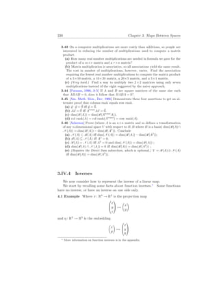 230 Chapter 3. Maps Between Spaces
3.43 On a computer multiplications are more costly than additions, so people are
interested in reducing the number of multiplications used to compute a matrix
product.
(a) How many real number multiplications are needed in formula we gave for the
product of a m×r matrix and a r×n matrix?
(b) Matrix multiplication is associative, so all associations yield the same result.
The cost in number of multiplications, however, varies. Find the association
requiring the fewest real number multiplications to compute the matrix product
of a 5×10 matrix, a 10×20 matrix, a 20×5 matrix, and a 5×1 matrix.
(c) (Very hard.) Find a way to multiply two 2×2 matrices using only seven
multiplications instead of the eight suggested by the naive approach.
3.44 [Putnam, 1990, A-5] If A and B are square matrices of the same size such
that ABAB = 0, does it follow that BABA = 0?
3.45 [Am. Math. Mon., Dec. 1966] Demonstrate these four assertions to get an al-
ternate proof that column rank equals row rank.
(a) ~
y · ~
y = ~
0 iff ~
y = ~
0.
(b) A~
x = ~
0 iff Atrans
A~
x = ~
0.
(c) dim(R(A)) = dim(R(Atrans
A)).
(d) col rank(A) = col rank(Atrans
) = row rank(A).
3.46 [Ackerson] Prove (where A is an n×n matrix and so defines a transformation
of any n-dimensional space V with respect to B, B where B is a basis) dim(R(A)∩
N (A)) = dim(R(A)) − dim(R(A2
)). Conclude
(a) N (A) ⊂ R(A) iff dim(N (A)) = dim(R(A)) − dim(R(A2
));
(b) R(A) ⊆ N (A) iff A2
= 0;
(c) R(A) = N (A) iff A2
= 0 and dim(N (A)) = dim(R(A)) ;
(d) dim(R(A) ∩ N (A)) = 0 iff dim(R(A)) = dim(R(A2
)) ;
(e) (Requires the Direct Sum subsection, which is optional.) V = R(A) ⊕ N (A)
iff dim(R(A)) = dim(R(A2
)).
3.IV.4 Inverses
We now consider how to represent the inverse of a linear map.
We start by recalling some facts about function inverses.∗
Some functions
have no inverse, or have an inverse on one side only.
4.1 Example Where π: R3
→ R2
is the projection map


x
y
z

 7→
µ
x
y
¶
and η: R2
→ R3
is the embedding
µ
x
y
¶
7→


x
y
0


∗ More information on function inverses is in the appendix.
 