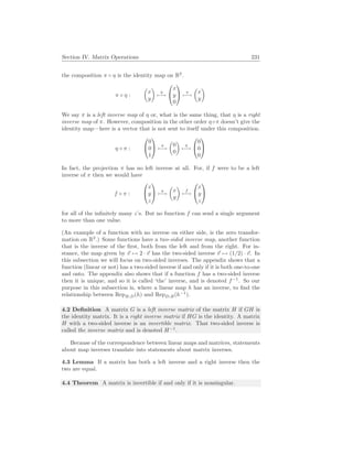 Section IV. Matrix Operations 231
the composition π ◦ η is the identity map on R2
.
π ◦ η :
µ
x
y
¶
η
7−→


x
y
0

 π
7−→
µ
x
y
¶
We say π is a left inverse map of η or, what is the same thing, that η is a right
inverse map of π. However, composition in the other order η◦π doesn’t give the
identity map—here is a vector that is not sent to itself under this composition.
η ◦ π :


0
0
1

 π
7−→
µ
0
0
¶
η
7−→


0
0
0


In fact, the projection π has no left inverse at all. For, if f were to be a left
inverse of π then we would have
f ◦ π :


x
y
z

 π
7−→
µ
x
y
¶
f
7−→


x
y
z


for all of the infinitely many z’s. But no function f can send a single argument
to more than one value.
(An example of a function with no inverse on either side, is the zero transfor-
mation on R2
.) Some functions have a two-sided inverse map, another function
that is the inverse of the first, both from the left and from the right. For in-
stance, the map given by ~
v 7→ 2 · ~
v has the two-sided inverse ~
v 7→ (1/2) · ~
v. In
this subsection we will focus on two-sided inverses. The appendix shows that a
function (linear or not) has a two-sided inverse if and only if it is both one-to-one
and onto. The appendix also shows that if a function f has a two-sided inverse
then it is unique, and so it is called ‘the’ inverse, and is denoted f−1
. So our
purpose in this subsection is, where a linear map h has an inverse, to find the
relationship between RepB,D(h) and RepD,B(h−1
).
4.2 Definition A matrix G is a left inverse matrix of the matrix H if GH is
the identity matrix. It is a right inverse matrix if HG is the identity. A matrix
H with a two-sided inverse is an invertible matrix. That two-sided inverse is
called the inverse matrix and is denoted H−1
.
Because of the correspondence between linear maps and matrices, statements
about map inverses translate into statements about matrix inverses.
4.3 Lemma If a matrix has both a left inverse and a right inverse then the
two are equal.
4.4 Theorem A matrix is invertible if and only if it is nonsingular.
 