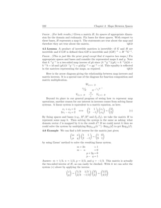 232 Chapter 3. Maps Between Spaces
Proof. (For both results.) Given a matrix H, fix spaces of appropriate dimen-
sion for the domain and codomain. Fix bases for these spaces. With respect to
these bases, H represents a map h. The statements are true about the map and
therefore they are true about the matrix. QED
4.5 Lemma A product of invertible matrices is invertible—if G and H are
invertible and if GH is defined then GH is invertible and (GH)−1
= H−1
G−1
.
Proof. (This is just like the prior proof except that it requires two maps.) Fix
appropriate spaces and bases and consider the represented maps h and g. Note
that h−1
g−1
is a two-sided map inverse of gh since (h−1
g−1
)(gh) = h−1
(id)h =
h−1
h = id and (gh)(h−1
g−1
) = g(id)g−1
= gg−1
= id. This equality is reflected
in the matrices representing the maps, as required. QED
Here is the arrow diagram giving the relationship between map inverses and
matrix inverses. It is a special case of the diagram for function composition and
matrix multiplication.
Vw.r.t. B
id
−→
I
Vw.r.t. B
%
h
H
Ww.r.t. D
&h−1
H−1
Beyond its place in our general program of seeing how to represent map
operations, another reason for our interest in inverses comes from solving linear
systems. A linear system is equivalent to a matrix equation, as here.
x1 + x2 = 3
2x1 − x2 = 2
⇐⇒
µ
1 1
2 −1
¶ µ
x1
x2
¶
=
µ
3
2
¶
(∗)
By fixing spaces and bases (e.g., R2
, R2
and E2, E2), we take the matrix H to
represent some map h. Then solving the system is the same as asking: what
domain vector ~
x is mapped by h to the result ~
d ? If we could invert h then we
could solve the system by multiplying RepD,B(h−1
) · RepD(~
d) to get RepB(~
x).
4.6 Example We can find a left inverse for the matrix just given
µ
m n
p q
¶ µ
1 1
2 −1
¶
=
µ
1 0
0 1
¶
by using Gauss’ method to solve the resulting linear system.
m + 2n = 1
m − n = 0
p + 2q = 0
p − q = 1
Answer: m = 1/3, n = 1/3, p = 2/3, and q = −1/3. This matrix is actually
the two-sided inverse of H, as can easily be checked. With it we can solve the
system (∗) above by applying the inverse.
µ
x
y
¶
=
µ
1/3 1/3
2/3 −1/3
¶ µ
3
2
¶
=
µ
5/3
4/3
¶
 
