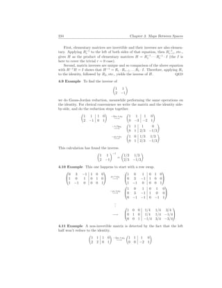 234 Chapter 3. Maps Between Spaces
First, elementary matrices are invertible and their inverses are also elemen-
tary. Applying R−1
r to the left of both sides of that equation, then R−1
r−1, etc.,
gives H as the product of elementary matrices H = R−1
1 · · · R−1
r · I (the I is
here to cover the trivial r = 0 case).
Second, matrix inverses are unique and so comparison of the above equation
with H−1
H = I shows that H−1
= Rr · Rr−1 . . . R1 · I. Therefore, applying R1
to the identity, followed by R2, etc., yields the inverse of H. QED
4.9 Example To find the inverse of
µ
1 1
2 −1
¶
we do Gauss-Jordan reduction, meanwhile performing the same operations on
the identity. For clerical convenience we write the matrix and the identity side-
by-side, and do the reduction steps together.
µ
1 1 1 0
2 −1 0 1
¶
−2ρ1+ρ2
−→
µ
1 1 1 0
0 −3 −2 1
¶
−1/3ρ2
−→
µ
1 1 1 0
0 1 2/3 −1/3
¶
−ρ2+ρ1
−→
µ
1 0 1/3 1/3
0 1 2/3 −1/3
¶
This calculation has found the inverse.
µ
1 1
2 −1
¶−1
=
µ
1/3 1/3
2/3 −1/3
¶
4.10 Example This one happens to start with a row swap.


0 3 −1 1 0 0
1 0 1 0 1 0
1 −1 0 0 0 1

 ρ1↔ρ2
−→


1 0 1 0 1 0
0 3 −1 1 0 0
1 −1 0 0 0 1


−ρ1+ρ3
−→


1 0 1 0 1 0
0 3 −1 1 0 0
0 −1 −1 0 −1 1


.
.
.
−→


1 0 0 1/4 1/4 3/4
0 1 0 1/4 1/4 −1/4
0 0 1 −1/4 3/4 −3/4


4.11 Example A non-invertible matrix is detected by the fact that the left
half won’t reduce to the identity.
µ
1 1 1 0
2 2 0 1
¶
−2ρ1+ρ2
−→
µ
1 1 1 0
0 0 −2 1
¶
 