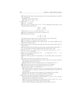 236 Chapter 3. Maps Between Spaces
4.18 How does the inverse operation interact with scalar multiplication and addi-
tion of matrices?
(a) What is the inverse of rH?
(b) Is (H + G)−1
= H−1
+ G−1
?
X 4.19 Is (Tk
)−1
= (T−1
)k
?
4.20 Is H−1
invertible?
4.21 For each real number θ let tθ : R2
→ R2
be represented with respect to the
standard bases by this matrix.
µ
cos θ − sin θ
sin θ cos θ
¶
Show that tθ1+θ2 = tθ1 · tθ2 . Show also that tθ
−1
= t−θ.
4.22 Do the calculations for the proof of Corollary 4.12.
4.23 Show that this matrix
H =
µ
1 0 1
0 1 0
¶
has infinitely many right inverses. Show also that it has no left inverse.
4.24 In Example 4.1, how many left inverses has η?
4.25 If a matrix has infinitely many right-inverses, can it have infinitely many
left-inverses? Must it have?
X 4.26 Assume that H is invertible and that HG is the zero matrix. Show that G is
a zero matrix.
4.27 Prove that if H is invertible then the inverse commutes with a matrix GH−1
=
H−1
G if and only if H itself commutes with that matrix GH = HG.
X 4.28 Show that if T is square and if T4
is the zero matrix then (I − T)−1
=
I + T + T2
+ T3
. Generalize.
X 4.29 Let D be diagonal. Describe D2
, D3
, . . . , etc. Describe D−1
, D−2
, . . . , etc.
Define D0
appropriately.
4.30 Prove that any matrix row-equivalent to an invertible matrix is also invert-
ible.
4.31 The first question below appeared as Exercise 28.
(a) Show that the rank of the product of two matrices is less than or equal to
the minimum of the rank of each.
(b) Show that if T and S are square then TS = I if and only if ST = I.
4.32 Show that the inverse of a permutation matrix is its transpose.
4.33 The first two parts of this question appeared as Exercise 25.
(a) Show that (GH)trans
= Htrans
Gtrans
.
(b) A square matrix is symmetric if each i, j entry equals the j, i entry (that is, if
the matrix equals its transpose). Show that the matrices HHtrans
and Htrans
H
are symmetric.
(c) Show that the inverse of the transpose is the transpose of the inverse.
(d) Show that the inverse of a symmetric matrix is symmetric.
X 4.34 The items starting this question appeared as Exercise 30.
(a) Prove that the composition of the projections πx, πy : R3
→ R3
is the zero
map despite that neither is the zero map.
(b) Prove that the composition of the derivatives d2
/dx2
, d3
/dx3
: P4 → P4 is
the zero map despite that neither map is the zero map.
(c) Give matrix equations representing each of the prior two items.
 