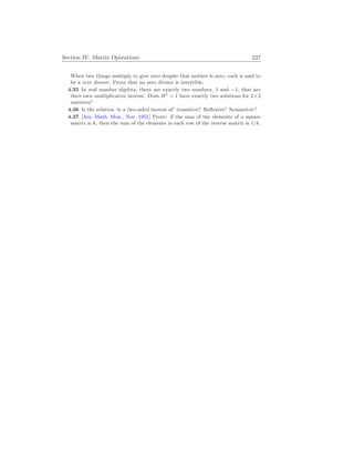 Section IV. Matrix Operations 237
When two things multiply to give zero despite that neither is zero, each is said to
be a zero divisor. Prove that no zero divisor is invertible.
4.35 In real number algebra, there are exactly two numbers, 1 and −1, that are
their own multiplicative inverse. Does H2
= I have exactly two solutions for 2×2
matrices?
4.36 Is the relation ‘is a two-sided inverse of’ transitive? Reflexive? Symmetric?
4.37 [Am. Math. Mon., Nov. 1951] Prove: if the sum of the elements of a square
matrix is k, then the sum of the elements in each row of the inverse matrix is 1/k.
 