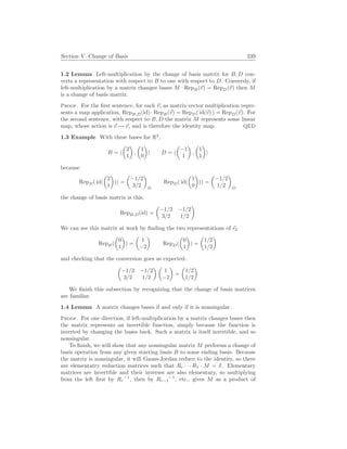 Section V. Change of Basis 239
1.2 Lemma Left-multiplication by the change of basis matrix for B, D con-
verts a representation with respect to B to one with respect to D. Conversly, if
left-multiplication by a matrix changes bases M · RepB(~
v) = RepD(~
v) then M
is a change of basis matrix.
Proof. For the first sentence, for each ~
v, as matrix-vector multiplication repre-
sents a map application, RepB,D(id) · RepB(~
v) = RepD( id(~
v) ) = RepD(~
v). For
the second sentence, with respect to B, D the matrix M represents some linear
map, whose action is ~
v 7→ ~
v, and is therefore the identity map. QED
1.3 Example With these bases for R2
,
B = h
µ
2
1
¶
,
µ
1
0
¶
i D = h
µ
−1
1
¶
,
µ
1
1
¶
i
because
RepD( id(
µ
2
1
¶
)) =
µ
−1/2
3/2
¶
D
RepD( id(
µ
1
0
¶
)) =
µ
−1/2
1/2
¶
D
the change of basis matrix is this.
RepB,D(id) =
µ
−1/2 −1/2
3/2 1/2
¶
We can see this matrix at work by finding the two representations of ~
e2
RepB(
µ
0
1
¶
) =
µ
1
−2
¶
RepD(
µ
0
1
¶
) =
µ
1/2
1/2
¶
and checking that the conversion goes as expected.
µ
−1/2 −1/2
3/2 1/2
¶ µ
1
−2
¶
=
µ
1/2
1/2
¶
We finish this subsection by recognizing that the change of basis matrices
are familiar.
1.4 Lemma A matrix changes bases if and only if it is nonsingular.
Proof. For one direction, if left-multiplication by a matrix changes bases then
the matrix represents an invertible function, simply because the function is
inverted by changing the bases back. Such a matrix is itself invertible, and so
nonsingular.
To finish, we will show that any nonsingular matrix M performs a change of
basis operation from any given starting basis B to some ending basis. Because
the matrix is nonsingular, it will Gauss-Jordan reduce to the identity, so there
are elementatry reduction matrices such that Rr · · · R1 · M = I. Elementary
matrices are invertible and their inverses are also elementary, so multiplying
from the left first by Rr
−1
, then by Rr−1
−1
, etc., gives M as a product of
 