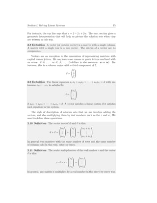 Section I. Solving Linear Systems 15
For instance, the top line says that x = 2 − 2z + 2w. The next section gives a
geometric interpretation that will help us picture the solution sets when they
are written in this way.
2.8 Definition A vector (or column vector) is a matrix with a single column.
A matrix with a single row is a row vector. The entries of a vector are its
components.
Vectors are an exception to the convention of representing matrices with
capital roman letters. We use lower-case roman or greek letters overlined with
an arrow: ~
a, ~
b, . . . or ~
α, ~
β, . . . (boldface is also common: a or α). For
instance, this is a column vector with a third component of 7.
~
v =


1
3
7


2.9 Definition The linear equation a1x1 + a2x2 + · · · + anxn = d with un-
knowns x1, . . . , xn is satisfied by
~
s =



s1
.
.
.
sn



if a1s1 + a2s2 + · · · + ansn = d. A vector satisfies a linear system if it satisfies
each equation in the system.
The style of description of solution sets that we use involves adding the
vectors, and also multiplying them by real numbers, such as the z and w. We
need to define these operations.
2.10 Definition The vector sum of ~
u and ~
v is this.
~
u + ~
v =



u1
.
.
.
un


 +



v1
.
.
.
vn


 =



u1 + v1
.
.
.
un + vn



In general, two matrices with the same number of rows and the same number
of columns add in this way, entry-by-entry.
2.11 Definition The scalar multiplication of the real number r and the vector
~
v is this.
r · ~
v = r ·



v1
.
.
.
vn


 =



rv1
.
.
.
rvn



In general, any matrix is multiplied by a real number in this entry-by-entry way.
 