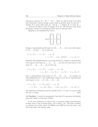 240 Chapter 3. Maps Between Spaces
elementary matrices M = R1
−1
· · · Rr
−1
. Thus, we will be done if we show
that elementary matrices change a given basis to another basis, for then Rr
−1
changes B to some other basis Br, and Rr−1
−1
changes Br to some Br−1,
. . . , and the net effect is that M changes B to B1. We will prove this about
elementary matrices by covering the three types as separate cases.
Applying a row-multiplication matrix
Mi(k)








c1
.
.
.
ci
.
.
.
cn








=








c1
.
.
.
kci
.
.
.
cn








changes a representation with respect to h~
β1, . . . , ~
βi, . . . , ~
βni to one with respect
to h~
β1, . . . , (1/k)~
βi, . . . , ~
βni in this way.
~
v = c1 · ~
β1 + · · · + ci · ~
βi + · · · + cn · ~
βn
7→ c1 · ~
β1 + · · · + kci · (1/k)~
βi + · · · + cn · ~
βn = ~
v
Similarly, left-multiplication by a row-swap matrix Pi,j changes a representation
with respect to the basis h~
β1, . . . , ~
βi, . . . , ~
βj, . . . , ~
βni into one with respect to the
basis h~
β1, . . . , ~
βj, . . . , ~
βi, . . . , ~
βni in this way.
~
v = c1 · ~
β1 + · · · + ci · ~
βi + · · · + cj
~
βj + · · · + cn · ~
βn
7→ c1 · ~
β1 + · · · + cj · ~
βj + · · · + ci · ~
βi + · · · + cn · ~
βn = ~
v
And, a representation with respect to h~
β1, . . . , ~
βi, . . . , ~
βj, . . . , ~
βni changes via
left-multiplication by a row-combination matrix Ci,j(k) into a representation
with respect to h~
β1, . . . , ~
βi − k~
βj, . . . , ~
βj, . . . , ~
βni
~
v = c1 · ~
β1 + · · · + ci · ~
βi + cj
~
βj + · · · + cn · ~
βn
7→ c1 · ~
β1 + · · · + ci · (~
βi − k~
βj) + · · · + (kci + cj) · ~
βj + · · · + cn · ~
βn = ~
v
(the definition of reduction matrices specifies that i 6= k and k 6= 0 and so this
last one is a basis). QED
1.5 Corollary A matrix is nonsingular if and only if it represents the identity
map with respect to some pair of bases.
In the next subsection we will see how to translate among representations
of maps, that is, how to change RepB,D(h) to RepB̂,D̂(h). The above corollary
is a special case of this, where the domain and range are the same space, and
where the map is the identity map.
 