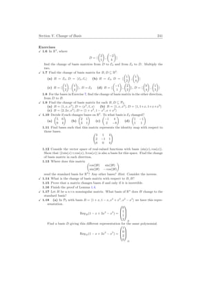 Section V. Change of Basis 241
Exercises
X 1.6 In R2
, where
D = h
µ
2
1
¶
,
µ
−2
4
¶
i
find the change of basis matrices from D to E2 and from E2 to D. Multiply the
two.
X 1.7 Find the change of basis matrix for B, D ⊆ R2
.
(a) B = E2, D = h~
e2,~
e1i (b) B = E2, D = h
µ
1
2
¶
,
µ
1
4
¶
i
(c) B = h
µ
1
2
¶
,
µ
1
4
¶
i, D = E2 (d) B = h
µ
−1
1
¶
,
µ
2
2
¶
i, D = h
µ
0
4
¶
,
µ
1
3
¶
i
1.8 For the bases in Exercise 7, find the change of basis matrix in the other direction,
from D to B.
X 1.9 Find the change of basis matrix for each B, D ⊆ P2.
(a) B = h1, x, x2
i, D = hx2
, 1, xi (b) B = h1, x, x2
i, D = h1, 1+x, 1+x+x2
i
(c) B = h2, 2x, x2
i, D = h1 + x2
, 1 − x2
, x + x2
i
X 1.10 Decide if each changes bases on R2
. To what basis is E2 changed?
(a)
µ
5 0
0 4
¶
(b)
µ
2 1
3 1
¶
(c)
µ
−1 4
2 −8
¶
(d)
µ
1 −1
1 1
¶
1.11 Find bases such that this matrix represents the identity map with respect to
those bases. Ã
3 1 4
2 −1 1
0 0 4
!
1.12 Conside the vector space of real-valued functions with basis hsin(x), cos(x)i.
Show that h2 sin(x)+cos(x), 3 cos(x)i is also a basis for this space. Find the change
of basis matrix in each direction.
1.13 Where does this matrix µ
cos(2θ) sin(2θ)
sin(2θ) − cos(2θ)
¶
send the standard basis for R2
? Any other bases? Hint. Consider the inverse.
X 1.14 What is the change of basis matrix with respect to B, B?
1.15 Prove that a matrix changes bases if and only if it is invertible.
1.16 Finish the proof of Lemma 1.4.
X 1.17 Let H be a n×n nonsingular matrix. What basis of Rn
does H change to the
standard basis?
X 1.18 (a) In P3 with basis B = h1 + x, 1 − x, x2
+ x3
, x2
− x3
i we have this repre-
senatation.
RepB(1 − x + 3x2
− x3
) =



0
1
1
2



B
Find a basis D giving this different representation for the same polynomial.
RepD(1 − x + 3x2
− x3
) =



1
0
2
0



D
 