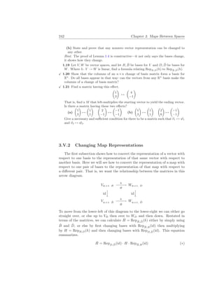 242 Chapter 3. Maps Between Spaces
(b) State and prove that any nonzero vector representation can be changed to
any other.
Hint. The proof of Lemma 1.4 is constructive—it not only says the bases change,
it shows how they change.
1.19 Let V, W be vector spaces, and let B, B̂ be bases for V and D, D̂ be bases for
W. Where h: V → W is linear, find a formula relating RepB,D(h) to RepB̂,D̂(h).
X 1.20 Show that the columns of an n×n change of basis matrix form a basis for
Rn
. Do all bases appear in that way: can the vectors from any Rn
basis make the
columns of a change of basis matrix?
X 1.21 Find a matrix having this effect.
µ
1
3
¶
7→
µ
4
−1
¶
That is, find a M that left-multiplies the starting vector to yield the ending vector.
Is there a matrix having these two effects?
(a)
µ
1
3
¶
7→
µ
1
1
¶ µ
2
−1
¶
7→
µ
−1
−1
¶
(b)
µ
1
3
¶
7→
µ
1
1
¶ µ
2
6
¶
7→
µ
−1
−1
¶
Give a necessary and sufficient condition for there to be a matrix such that ~
v1 7→ ~
w1
and ~
v2 7→ ~
w2.
3.V.2 Changing Map Representations
The first subsection shows how to convert the representation of a vector with
respect to one basis to the representation of that same vector with respect to
another basis. Here we will see how to convert the representation of a map with
respect to one pair of bases to the representation of that map with respect to
a different pair. That is, we want the relationship between the matrices in this
arrow diagram.
Vw.r.t. B
h
−
−
−
−
→
H
Ww.r.t. D
id


y id


y
Vw.r.t. B̂
h
−
−
−
−
→
Ĥ
Ww.r.t. D̂
To move from the lower-left of this diagram to the lower-right we can either go
straight over, or else up to VB then over to WD and then down. Restated in
terms of the matrices, we can calculate Ĥ = RepB̂,D̂(h) either by simply using
B̂ and D̂, or else by first changing bases with RepB̂,B(id) then multiplying
by H = RepB,D(h) and then changing bases with RepD,D̂(id). This equation
summarizes.
Ĥ = RepD,D̂(id) · H · RepB̂,B(id) (∗)
 