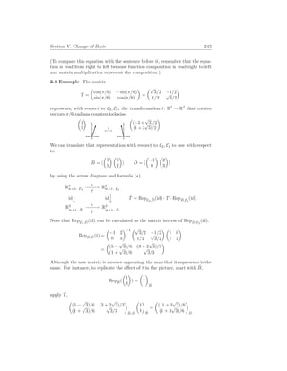 Section V. Change of Basis 243
(To compare this equation with the sentence before it, remember that the equa-
tion is read from right to left because function composition is read right to left
and matrix multiplication represent the composition.)
2.1 Example The matrix
T =
µ
cos(π/6) − sin(π/6)
sin(π/6) cos(π/6)
¶
=
µ√
3/2 −1/2
1/2
√
3/2
¶
represents, with respect to E2, E2, the transformation t: R2
→ R2
that rotates
vectors π/6 radians counterclockwise.
µ
1
3
¶
t
7−→
µ
(−3 +
√
3)/2
(1 + 3
√
3)/2
¶
We can translate that representation with respect to E2, E2 to one with respect
to
B̂ = h
µ
1
1
¶ µ
0
2
¶
i D̂ = h
µ
−1
0
¶ µ
2
3
¶
i
by using the arrow diagram and formula (∗).
R2
w.r.t. E2
t
−
−
−
−
→
T
R2
w.r.t. E2
id


y id


y
R2
w.r.t. B̂
t
−
−
−
−
→
T̂
R2
w.r.t. D̂
T̂ = RepE2,D̂(id) · T · RepB̂,E2
(id)
Note that RepE2,D̂(id) can be calculated as the matrix inverse of RepD̂,E2
(id).
RepB̂,D̂(t) =
µ
−1 2
0 3
¶−1 µ√
3/2 −1/2
1/2
√
3/2
¶ µ
1 0
1 2
¶
=
µ
(5 −
√
3)/6 (3 + 2
√
3)/3
(1 +
√
3)/6
√
3/3
¶
Although the new matrix is messier-appearing, the map that it represents is the
same. For instance, to replicate the effect of t in the picture, start with B̂,
RepB̂(
µ
1
3
¶
) =
µ
1
1
¶
B̂
apply T̂,
µ
(5 −
√
3)/6 (3 + 2
√
3)/3
(1 +
√
3)/6
√
3/3
¶
B̂,D̂
µ
1
1
¶
B̂
=
µ
(11 + 3
√
3)/6
(1 + 3
√
3)/6
¶
D̂
 