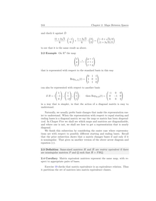244 Chapter 3. Maps Between Spaces
and check it against D̂
11 + 3
√
3
6
·
µ
−1
0
¶
+
1 + 3
√
3
6
·
µ
2
3
¶
=
µ
(−3 +
√
3)/2
(1 + 3
√
3)/2
¶
to see that it is the same result as above.
2.2 Example On R3
the map


x
y
z

 t
7−→


y + z
x + z
x + y


that is represented with respect to the standard basis in this way
RepE3,E3
(t) =


0 1 1
1 0 1
1 1 0


can also be represented with respect to another basis
if B = h


1
−1
0

 ,


1
1
−2

 ,


1
1
1

i then RepB,B(t) =


−1 0 0
0 −1 0
0 0 2


in a way that is simpler, in that the action of a diagonal matrix is easy to
understand.
Naturally, we usually prefer basis changes that make the representation eas-
ier to understand. When the representation with respect to equal starting and
ending bases is a diagonal matrix we say the map or matrix has been diagonal-
ized. In Chaper Five we shall see which maps and matrices are diagonalizable,
and where one is not, we shall see how to get a representation that is nearly
diagonal.
We finish this subsection by considering the easier case where representa-
tions are with respect to possibly different starting and ending bases. Recall
that the prior subsection shows that a matrix changes bases if and only if it
is nonsingular. That gives us another version of the above arrow diagram and
equation (∗).
2.3 Definition Same-sized matrices H and Ĥ are matrix equivalent if there
are nonsingular matrices P and Q such that Ĥ = PHQ.
2.4 Corollary Matrix equivalent matrices represent the same map, with re-
spect to appropriate pairs of bases.
Exercise 19 checks that matrix equivalence is an equivalence relation. Thus
it partitions the set of matrices into matrix equivalence classes.
 