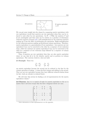 Section V. Change of Basis 245
All matrices: %
$
Ã
!
¿
À
. . .
.H
Ĥ .
H matrix equivalent
to Ĥ
We can get some insight into the classes by comparing matrix equivalence with
row equivalence (recall that matrices are row equivalent when they can be re-
duced to each other by row operations). In Ĥ = PHQ, the matrices P and
Q are nonsingular and thus each can be written as a product of elementary
reduction matrices (Lemma 4.8). Left-multiplication by the reduction matrices
making up P has the effect of performing row operations. Right-multiplication
by the reduction matrices making up Q performs column operations. Therefore,
matrix equivalence is a generalization of row equivalence—two matrices are row
equivalent if one can be converted to the other by a sequence of row reduction
steps, while two matrices are matrix equivalent if one can be converted to the
other by a sequence of row reduction steps followed by a sequence of column
reduction steps.
Thus, if matrices are row equivalent then they are also matrix equivalent
(since we can take Q to be the identity matrix and so perform no column
operations). The converse, however, does not hold.
2.5 Example These two
µ
1 0
0 0
¶ µ
1 1
0 0
¶
are matrix equivalent because the second can be reduced to the first by the
column operation of taking −1 times the first column and adding to the second.
They are not row equivalent because they have different reduced echelon forms
(in fact, both are already in reduced form).
We will close this section by finding a set of representatives for the matrix
equivalence classes.∗
2.6 Theorem Any m×n matrix of rank k is matrix equivalent to the m×n
matrix that is all zeros except that the first k diagonal entries are ones.












1 0 . . . 0 0 . . . 0
0 1 . . . 0 0 . . . 0
.
.
.
0 0 . . . 1 0 . . . 0
0 0 . . . 0 0 . . . 0
.
.
.
0 0 . . . 0 0 . . . 0












∗ More information on class representatives is in the appendix.
 