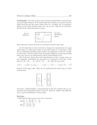 Section V. Change of Basis 247
2.9 Example Now that we know that the block partial-identity matrices form
canonical representatives of the matrix-equivalence classes, we can see what the
classes look like and how many classes there are. Consider the 2×2 matrices.
There are only three possible ranks: zero, one, or two. Thus the 2×2 matrices
fall into three matrix-equivalence classes.
All 2×2
matrices:
%
?
¡0 0
0 0
¢
¤
¤
¤
¤
¤
¤
.
?
¡1 0
0 0
¢
.
. .
.
?
¡1 0
0 1
¢ the three
equivalence
classes
Each class just consists of all the 2×2 matrices with the same rank.
In this subsection we have seen how to change the representation of a map
with respect to a first pair of bases to one with respect to a second pair. That
led to a definition describing when matrices are equivalent in this way. Finally
we noted that, with the proper choice of (possibly different) starting and ending
bases, any map can be represented in block partial-identity form.
One of the nice things about this representation is that, in some sense, we
can completely understand the map when it is expressed in this way: if the
bases are B = h~
β1, . . . , ~
βni and D = h~
δ1, . . . ,~
δmi then the map sends
c1
~
β1 + · · · + ck
~
βk + ck+1
~
βk+1 + · · · + cn
~
βn 7−→ c1
~
δ1 + · · · + ck
~
δk +~
0 + · · · +~
0
where k is the map’s rank. Thus, we can understand any linear map as a kind
of projection.










c1
.
.
.
ck
ck+1
.
.
.
cn










B
7→










c1
.
.
.
ck
0
.
.
.
0










D
Of course, “understanding” a map expressed in this way requires that we un-
derstand the relationship between B and D. However, despite that difficulty,
this is a good classification of linear maps.
Exercises
X 2.10 Decide if these matrices are matrix equivalent.
(a)
µ
1 3 0
2 3 0
¶
,
µ
2 2 1
0 5 −1
¶
(b)
µ
0 3
1 1
¶
,
µ
4 0
0 5
¶
 