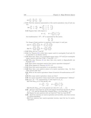 248 Chapter 3. Maps Between Spaces
(c)
µ
1 3
2 6
¶
,
µ
1 3
2 −6
¶
X 2.11 Find the canonical representative of the matrix-equivalence class of each ma-
trix.
(a)
µ
2 1 0
4 2 0
¶
(b)
Ã
0 1 0 2
1 1 0 4
3 3 3 −1
!
2.12 Suppose that, with respect to
B = E2 D = h
µ
1
1
¶
,
µ
1
−1
¶
i
the transformation t: R2
→ R2
is represented by this matrix.
µ
1 2
3 4
¶
Use change of basis matrices to represent t with respect to each pair.
(a) B̂ = h
µ
0
1
¶
,
µ
1
1
¶
i, D̂ = h
µ
−1
0
¶
,
µ
2
1
¶
i
(b) B̂ = h
µ
1
2
¶
,
µ
1
0
¶
i, D̂ = h
µ
1
2
¶
,
µ
2
1
¶
i
X 2.13 What size are P and Q?
X 2.14 Use Theorem 2.6 to show that a square matrix is nonsingular if and only if it
is equivalent to an identity matrix.
X 2.15 Show that, where A is a nonsingular square matrix, if P and Q are nonsingular
square matrices such that PAQ = I then QP = A−1
.
X 2.16 Why does Theorem 2.6 not show that every matrix is diagonalizable (see
Example 2.2)?
2.17 Must matrix equivalent matrices have matrix equivalent transposes?
2.18 What happens in Theorem 2.6 if k = 0?
X 2.19 Show that matrix-equivalence is an equivalence relation.
X 2.20 Show that a zero matrix is alone in its matrix equivalence class. Are there
other matrices like that?
2.21 What are the matrix equivalence classes of matrices of transformations on R1
?
R3
?
2.22 How many matrix equivalence classes are there?
2.23 Are matrix equivalence classes closed under scalar multiplication? Addition?
2.24 Let t: Rn
→ Rn
represented by T with respect to En, En.
(a) Find RepB,B(t) in this specific case.
T =
µ
1 1
3 −1
¶
B = h
µ
1
2
¶
,
µ
−1
−1
¶
i
(b) Describe RepB,B(t) in the general case where B = h~
β1, . . . , ~
βni.
2.25 (a) Let V have bases B1 and B2 and suppose that W has the basis D. Where
h: V → W, find the formula that computes RepB2,D(h) from RepB1,D(h).
(b) Repeat the prior question with one basis for V and two bases for W.
2.26 (a) If two matrices are matrix-equivalent and invertible, must their inverses
be matrix-equivalent?
(b) If two matrices have matrix-equivalent inverses, must the two be matrix-
equivalent?
 