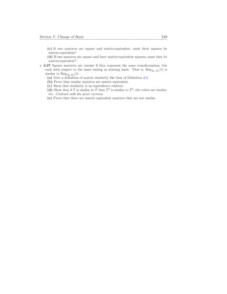 Section V. Change of Basis 249
(c) If two matrices are square and matrix-equivalent, must their squares be
matrix-equivalent?
(d) If two matrices are square and have matrix-equivalent squares, must they be
matrix-equivalent?
X 2.27 Square matrices are similar if they represent the same transformation, but
each with respect to the same ending as starting basis. That is, RepB1,B1
(t) is
similar to RepB2,B2
(t).
(a) Give a definition of matrix similarity like that of Definition 2.3.
(b) Prove that similar matrices are matrix equivalent.
(c) Show that similarity is an equivalence relation.
(d) Show that if T is similar to T̂ then T2
is similar to T̂2
, the cubes are similar,
etc. Contrast with the prior exercise.
(e) Prove that there are matrix equivalent matrices that are not similar.
 