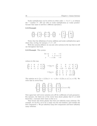 16 Chapter 1. Linear Systems
Scalar multiplication can be written in either order: r ·~
v or ~
v · r, or without
the ‘·’ symbol: r~
v. (Do not refer to scalar multiplication as ‘scalar product’
because that name is used for a different operation.)
2.12 Example


2
3
1

 +


3
−1
4

 =


2 + 3
3 − 1
1 + 4

 =


5
2
5

 7 ·




1
4
−1
−3



 =




7
28
−7
−21




Notice that the definitions of vector addition and scalar multiplication agree
where they overlap, for instance, ~
v + ~
v = 2~
v.
With the notation defined, we can now solve systems in the way that we will
use throughout this book.
2.13 Example This system
2x + y − w = 4
y + w + u = 4
x − z + 2w = 0
reduces in this way.


2 1 0 −1 0 4
0 1 0 1 1 4
1 0 −1 2 0 0

 −(1/2)ρ1+ρ3
−→


2 1 0 −1 0 4
0 1 0 1 1 4
0 −1/2 −1 5/2 0 −2


(1/2)ρ2+ρ3
−→


2 1 0 −1 0 4
0 1 0 1 1 4
0 0 −1 3 1/2 0


The solution set is {(w + (1/2)u, 4 − w − u, 3w + (1/2)u, w, u)
¯
¯ w, u ∈ R}. We
write that in vector form.
{






x
y
z
w
u






=






0
4
0
0
0






+






1
−1
3
1
0






w +






1/2
−1
1/2
0
1






u
¯
¯ w, u ∈ R}
Note again how well vector notation sets off the coefficients of each parameter.
For instance, the third row of the vector form shows plainly that if u is held
fixed then z increases three times as fast as w.
That format also shows plainly that there are infinitely many solutions. For
example, we can fix u as 0, let w range over the real numbers, and consider the
first component x. We get infinitely many first components and hence infinitely
many solutions.
 