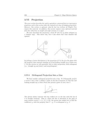 250 Chapter 3. Maps Between Spaces
3.VI Projection
The prior section describes the matrix equivalence canonical form as expressing a
projection and so this section takes the natural next step of studying projections.
However, this section is optional; only the last two sections of Chapter Five
require this material. In addition, this section requires some optional material
from the subsection on length and angle measure in n-space.
We have described the projection π from R3
into its xy plane subspace as
a ‘shadow map’. This shows why, but it also shows that some shadows fall
upward.
µ
1
2
2
¶
µ
1
2
0
¶
µ
1
2
−1
¶
µ
1
2
0
¶
So perhaps a better description is: the projection of ~
v is the ~
p in the plane with
the property that someone standing on ~
p and looking straight up or down sees
~
v. In this section we will generalize this to other projections, both orthogonal
(i.e., ‘straight up and down’) and nonorthogonal.
3.VI.1 Orthogonal Projection Into a Line
We first consider orthogonal projection into a line. To orthogonally project
a vector ~
v into a line `, darken a point on the line if someone on that line and
looking straight up or down (from that person’s point of view) sees ~
v.
~
v
`
~
p
The picture shows someone who has walked out on the line until the tip of
~
v is straight overhead. That is, where the line is described as the span of
some nonzero vector ` = {c · ~
s
¯
¯ c ∈ R}, the person has walked out to find the
coefficient c~
p with the property that ~
v − c~
p · ~
s is orthogonal to c~
p · ~
s.
 