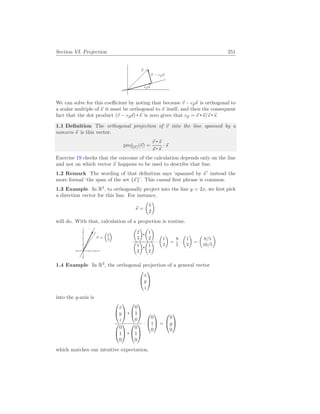 Section VI. Projection 251
~
v
c~
p~
s
~
v − c~
p~
s
We can solve for this coefficient by noting that because ~
v − c~
p~
s is orthogonal to
a scalar multiple of ~
s it must be orthogonal to ~
s itself, and then the consequent
fact that the dot product (~
v − c~
p~
s) ~
s is zero gives that c~
p = ~
v ~
s/~
s ~
s.
1.1 Definition The orthogonal projection of ~
v into the line spanned by a
nonzero ~
s is this vector.
proj[~
s ](~
v) =
~
v ~
s
~
s ~
s
· ~
s
Exercise 19 checks that the outcome of the calculation depends only on the line
and not on which vector ~
s happens to be used to describe that line.
1.2 Remark The wording of that definition says ‘spanned by ~
s ’ instead the
more formal ‘the span of the set {~
s }’. This casual first phrase is common.
1.3 Example In R2
, to orthogonally project into the line y = 2x, we first pick
a direction vector for this line. For instance,
~
s =
µ
1
2
¶
will do. With that, calculation of a projection is routine.
~
v =
³
2
3
´
µ
2
3
¶ µ
1
2
¶
µ
1
2
¶ µ
1
2
¶ ·
µ
1
2
¶
=
8
5
·
µ
1
2
¶
=
µ
8/5
16/5
¶
1.4 Example In R3
, the orthogonal projection of a general vector


x
y
z


into the y-axis is


x
y
z




0
1
0




0
1
0




0
1
0


·


0
1
0

 =


0
y
0


which matches our intuitive expectation.
 