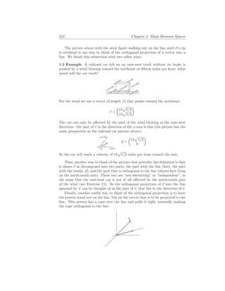 252 Chapter 3. Maps Between Spaces
The picture above with the stick figure walking out on the line until ~
v’s tip
is overhead is one way to think of the orthogonal projection of a vector into a
line. We finish this subsection with two other ways.
1.5 Example A railroad car left on an east-west track without its brake is
pushed by a wind blowing toward the northeast at fifteen miles per hour; what
speed will the car reach?
For the wind we use a vector of length 15 that points toward the northeast.
~
v =
µ
15
p
1/2
15
p
1/2
¶
The car can only be affected by the part of the wind blowing in the east-west
direction—the part of ~
v in the direction of the x-axis is this (the picture has the
same perspective as the railroad car picture above).
east
north
~
p
~
p =
µ
15
p
1/2
0
¶
So the car will reach a velocity of 15
p
1/2 miles per hour toward the east.
Thus, another way to think of the picture that precedes the definition is that
it shows ~
v as decomposed into two parts, the part with the line (here, the part
with the tracks, ~
p), and the part that is orthogonal to the line (shown here lying
on the north-south axis). These two are “not interacting” or “independent”, in
the sense that the east-west car is not at all affected by the north-south part
of the wind (see Exercise 11). So the orthogonal projection of ~
v into the line
spanned by ~
s can be thought of as the part of ~
v that lies in the direction of ~
s.
Finally, another useful way to think of the orthogonal projection is to have
the person stand not on the line, but on the vector that is to be projected to the
line. This person has a rope over the line and pulls it tight, naturally making
the rope orthogonal to the line.
 